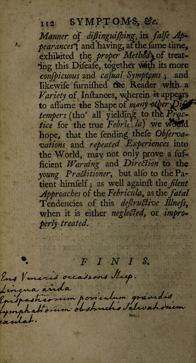 r *1 ^ ' » 4l •—* *•/ ** # •*• ^^i Manner of difijnguijhing its falfe Ap¬ pear anceii, and’having, afthe fame time, exhibited the proper Meth$d\ of treat¬ ing this Difeafe, together V«itJi its more confpicuous and cafual. Symptpms ; and likewife furnifhed the Reader with a . I Variety of, Inftances, \yherein it appears to affume the Shape of many ^er^ijj^ tempers (tho’ all yielding to tnt Pr^c^ tice for the true Febric I la) we wcWffd hope, that the fending thefe Obferva- vat ions and repeated Experiences into the World, may not only prove a fuf- ficient Warning and Direction to the young Practitioner^ but alfo to the Pa¬ tient himfelf; as well again# the Jilent Approaches of the Febricula, as the fatal Tendencies of this definitive IUnefs, when it is either negleted, or impro- ' perly treated. FINIS.