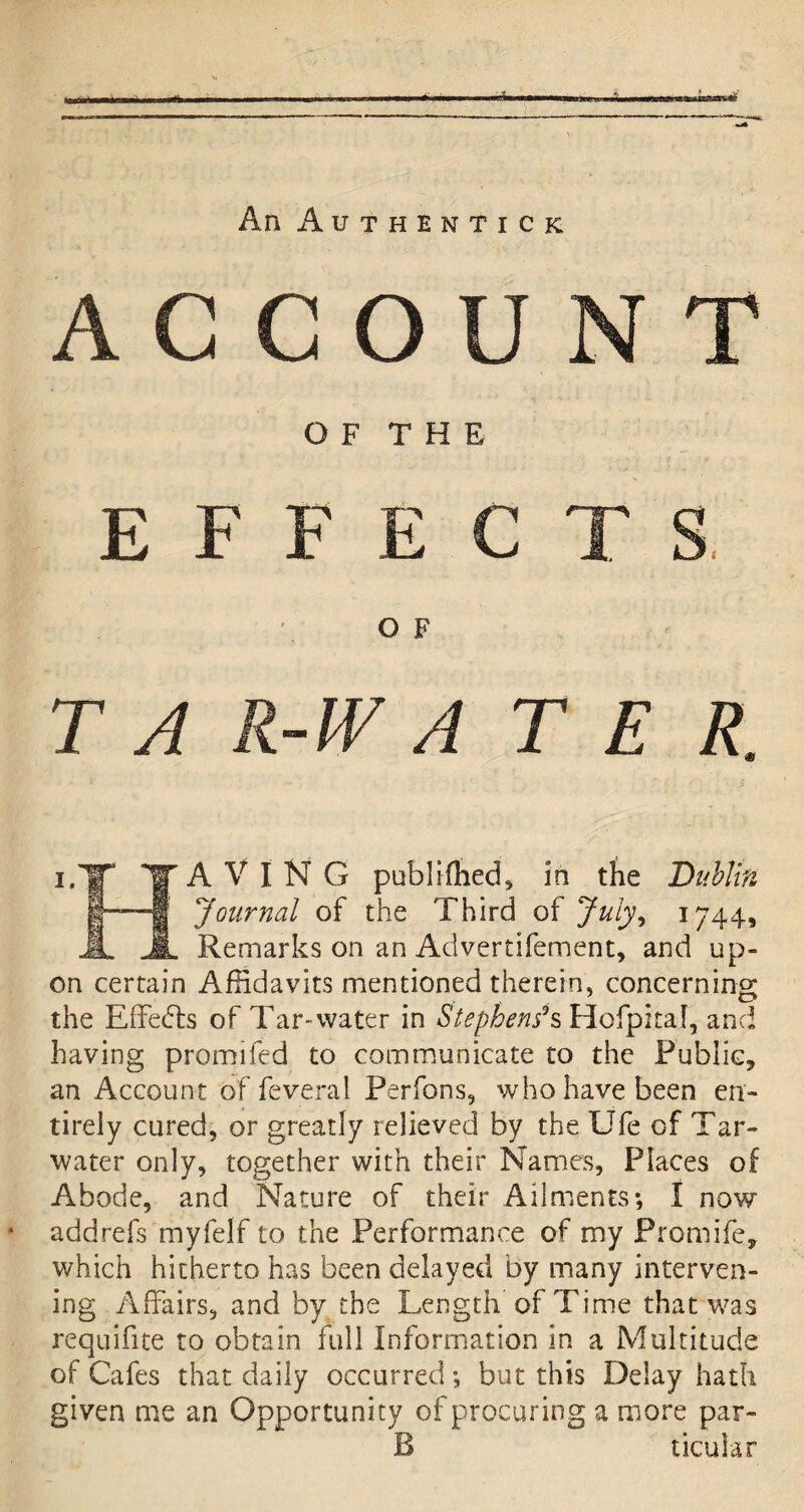 S»«9HU&!Hrat£ An Authentic K AGCO O F T H E E F F E O F T A R-W A T E R A V I N G pub limed, in the Dublin Journal of the Third of July, 1744, Remarks on an Advertifement, and up¬ on certain Affidavits mentioned therein, concerning the Effects of Tar-water in Stephens*& Hofpitaf, and having promifed to communicate to the Public, an Account of feveral Perfons, who have been en¬ tirely cured, or greatly relieved by the Ufe of Tar- water only, together with their Names, Places of Abode, and Nature of their Ailments; I now addrefs myfelf to the Performance of my Promife, which hitherto has been delayed by many interven¬ ing Affairs, and by the Length of Time that was requifite to obtain full Information in a Multitude of Cafes that daily occurred; but this Delay hath given me an Opportunity of procuring a more par- 13 ticular