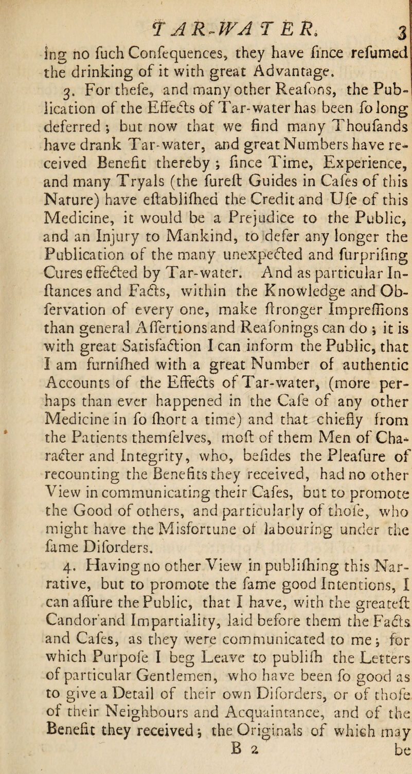 ing no fuch Corffequences, they have fince refumed the drinking of it with great Advantage. 3. For thefe, and many other Reafons, the Pub- lication of the Effeds of Tar- water has been foiong deferred •, but now that we find many Thoufands have drank Tar-water, and great Numbers have re¬ ceived Benefit thereby ; fince Time, Experience, and many Tryals (the fureft Guides in Cafes of this Nature) have eftablifhed the Credit and Ufe of this Medicine, it would be a Prejudice to the Public, and an Injury to Mankind, to defer any longer the Publication of the many unexpected and furprifing Cures effected by Tar-water. And as particular In- Itances and Fads, within the Knowledge and Ob- fervation of every one, make fironger Impreffions than general Affertionsand Reafonrngs can do * it is with great Satisfaction I can inform the Public, that I am furnifhed with a great Number of authentic Accounts of the Effeds of Tar-water, (more per¬ haps than ever happened in the Cafe of any other Medicine in fo fhort a time) and that chiefly from the Patients themfelves, moft of them Men of Cha* rader and Integrity, who, befides the Pleafure of recounting the Benefits they received, had no other View in communicating their Cafes, but to promote the Good of others, and particularly of thole, who might have the Misfortune of labouring under the fame Diforders. 4. Having no other View in publifhing this Nar¬ rative, but to promote the fame good Intentions, I can affure the Public, that I have, with the greateft Candor and Impartiality, laid before them the Fads and Cafes, as they were communicated to me j for which Purpofe I beg Leave to publifh the Letters of particular Gentlemen, who have been fo good as to give a Detail of their own Diforders, or of thole of their Neighbours and Acquaintance, and of the Benefit they received j the Originals of which may B 2 be