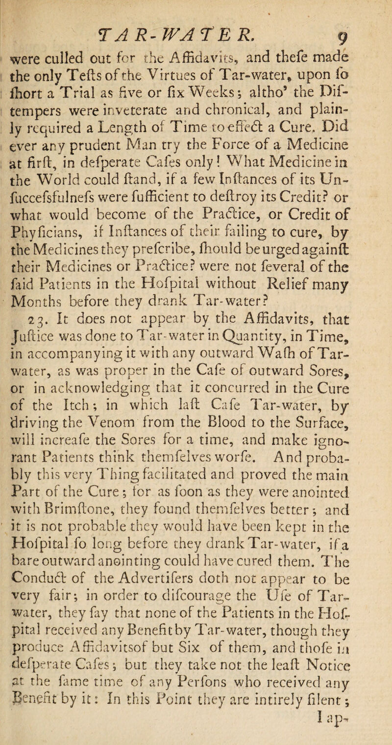 were culled out for the Affidavits, and thefe made the only Tefts of the Virtues of Tar-water* upon fo ffiort a Trial as five or fix Weeks; altho’ the Dii- tempers were inveterate and chronical, and plain¬ ly required a Length of Time toe fife a Cure, Did ever any prudent Man try the Force of a Medicine at fir ft, in defperate Cafes only! What Medicine in the World could Hand, if a few Inftances of its Un~ fuccefsfulnefs were fufficient to deftroy its Credit? or what would become of the Pradfice, or Credit of Phyficians, if Inftances of their failing to cure, by the Medicines they prefcribe, fhould be urged againft their Medicines or Practice? were not feveral of the faid Patients in the Hofpitai without Relief many Months before they drank Tar-water? 23. It does not appear by the Affidavits, that Juftice was done to Tar-water in Quantity, in Time, in accompanying it with any outward Wafh of Tar- water, as was proper in the Cafe of outward Sores, or in acknowledging that it concurred in the Cure of the Itch; in which la ft Cafe Tar-water, by driving the Venom from the Blood to the Surface, will increafe the Sores for a time, and make igno¬ rant Patients think themfelves worfe. And proba¬ bly this very Thing facilitated and proved the main Part of the Cure; for as foon as they were anointed withBrimftone, they found themfelves better; and it is not probable they would have been kept in the Hofpitai fo long before they drank Tar-water, if a bare outward anointing could have cured them. The Conduct of the Advertifers doth not appear to be very fair; in order to clifcourage the Ufe of Tar- water, they fay that none of the Patients in the Hof¬ pitai received any Benefitby Tar-water, though they produce Affidavitsof but Six of them, and thofe in defperate Cafes; but they take not the leaft Notice at the fame time of any Perfons who received any Benefit by it: In this Point they are intirely filent; I ap-r