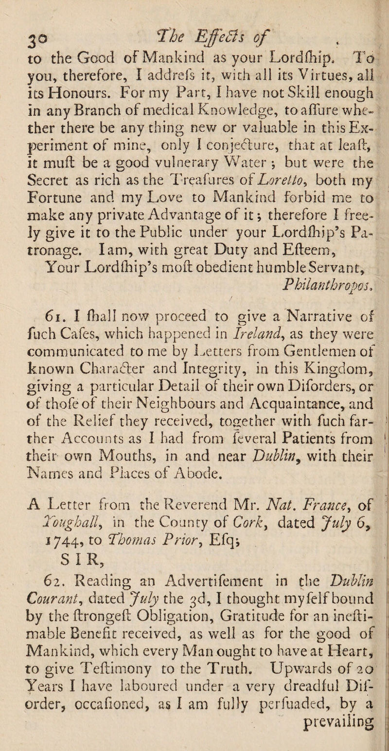 to the Good of Mankind as your Lordfhip, To you, therefore, I addrefs it, with all its Virtues, all its Honours. For my Part, I have not Skill enough in any Branch of medical Knowledge, to allure whe¬ ther there be any thing new or valuable in this Ex¬ periment of mine, only l conjecture, that at leap, it mud be a good vulnerary Water •, but were the Secret as rich as the Treafures of Loretto, both my Fortune and my Love to Mankind forbid me to make any private Advantage of it; therefore I free¬ ly give it to the Public under your Lordfhip’s Pa¬ tronage. Iam, with great Duty and Efleem, Your Lordfhip’s mod obedient humble Servant, Philanthropes* 61. I dial I now proceed to give a Narrative of fuch Cafes, which happened in Ireland, as they were communicated to me by Letters from Gentlemen of known Character and Integrity, in this Kingdom, giving a particular Detail of their own Diforders, or of thofeof their Neighbours and Acquaintance, and of the Relief they received, together with fuch far¬ ther Accounts as I had from feveral Patients from 1 their own Mouths, in and near Dublin, with their Names and Places of Abode. A Letter from the Reverend Mr. Nat. France, of Tough ally in the County of Corky dated July 6* 1744, to Thomas Priory Efqj SIR, 62. Reading an Advertifement in the Dublin Couranty dated July the 3d, I thought myfelf bound by the dronged Obligation, Gratitude for an inedi- mable Benefit received, as well as for the good of Mankind, which every Man ought to have at Heart, to give Tedimony to the Truth. Upwards of 20 Years I have laboured under a very dreadful Dif- order, occafioned, as I am fully perfuadc-d, by a prevailing