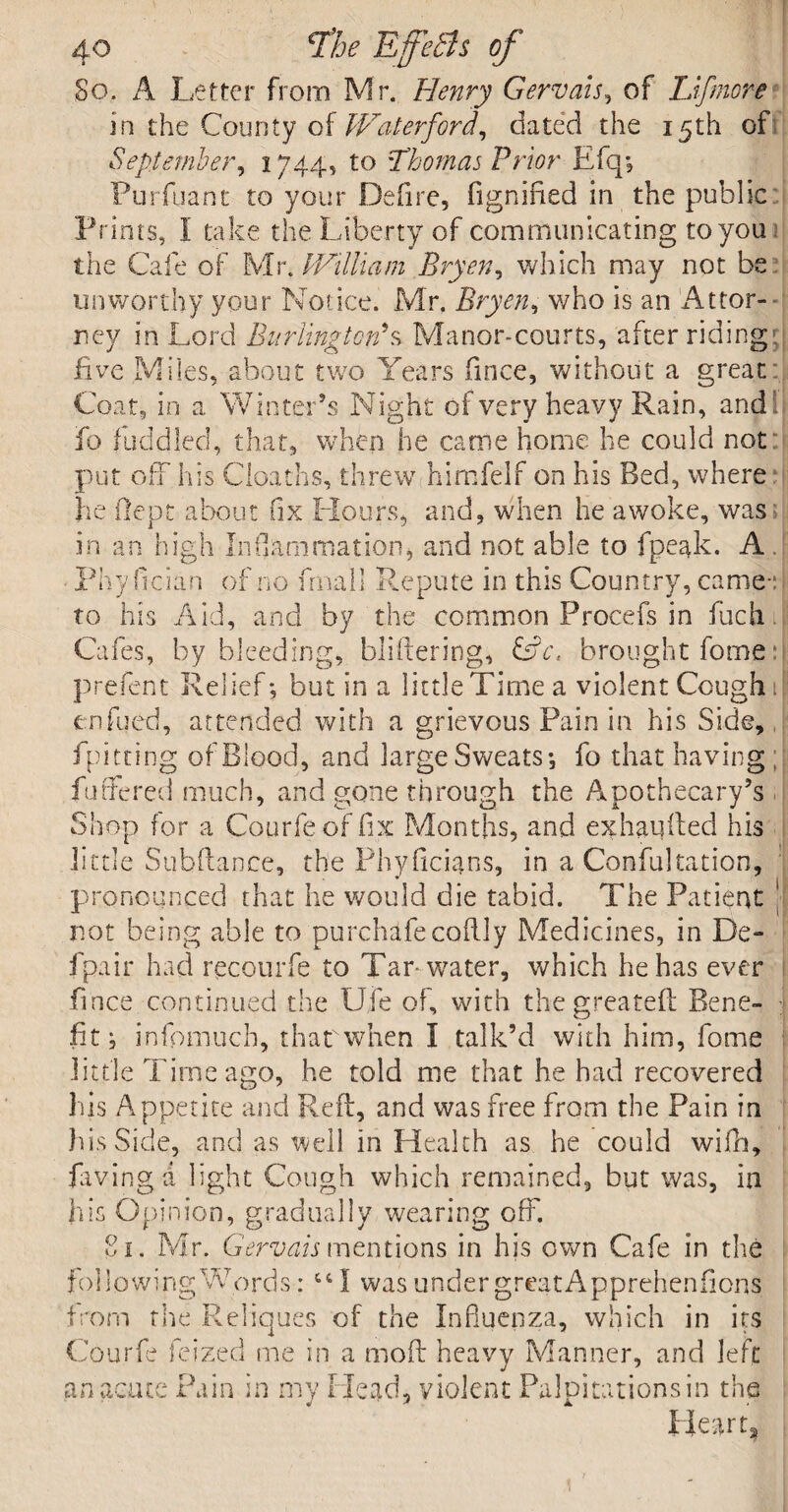 So, A Letter from Mr. Henry Gervais, of Llfmore in the County of Waterford, dated the 15th of September, 1744, to Thomas Prior Efq; Purfuant to your Defire, fignified in the public Prints, I take the Liberty of communicating to you the Cafe of Mr. IVilliam Bryen, which may not be unworthy your Notice. Mr. Bryen, v/ho is an Attor¬ ney in Lord Burlington*s Manor-courts, after riding five Miles, about two Years fince, without a great Coat, in a. Winter’s Night of very heavy Rain, and:!, fo fuddled, that, when he came home he could not put off his deaths, threw himfelf on his Bed, where he (lept about fix Hours, and, when he awoke, was in an high Inflammation, and not able to fpeak. A Phy fician of no fmali Repute in this Country, came- to his Aid, and by the common Procefs in fuch Cafes, by bleeding, bliftering, CL, brought fome h p refen t Relief; but in a little Time a violent Cough 1 enfued, attended with a grievous Pain in his Side, fpitting of Blood, and large Sweats; fo that having fathered much, and gone through the Apothecary’s Shop for a Courfeof fix Months, and exhauiled his little Subfiance, the Phyficians, in a Confutation, pronounced that he would die tabid. The Patient ' not being able to purchafecoftly Medicines, in De- fpair had recotirfe to Tar-water, which he has ever fince continued the life of, with thegreateft Bene¬ fit; infpmuch, thatwhen I talk’d with him, fome little Time ago, he told me that he had recovered his Appetite and Reft, and was free from the Pain in his Side, and as well in Health as he could wifh, laving a light Cough which remained, but was, in his Opinion, gradually wearing off. o f M 1 r. Gervais mentions in his own Cafe in the following Words: 641 was under great A pprehenfions from the Reliques of the Influenza, which in its Courfe lei zed me in a moft heavy Manner, and left an acute Pain in my Head, violent Palpitations in the Heart,