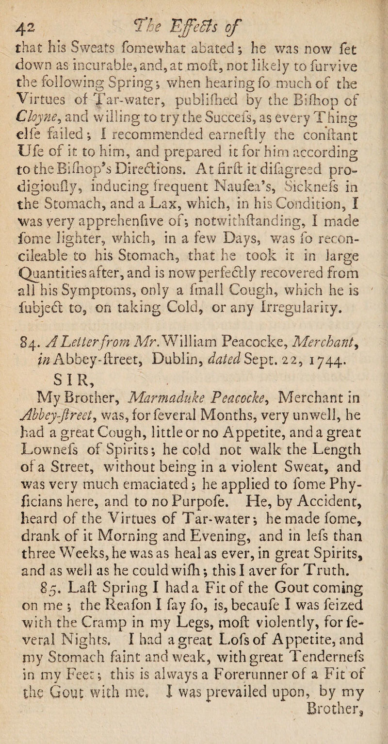 that his Sweats Somewhat abated; he was now Set down as incurable, and, at moil, not likely to Survive the following Spring; when hearing So much of the Virtues of Tar-water, publiflied by the Rifhop of Cloyne, and willing to try the Succefs, as every Thing elfe failed; I recommended earneflly the conftant life of it to him, and prepared it for him according to the BiShop’s Directions. At Hr£t it difagresd pro- digioufly, inducing frequent Naufea’s, Sicknefs in the Stomach, and a Lax, which, in his Condition, I was very apprehenfive of-, notwithstanding, I made Some lighter, which, in a few Days, was So recon- dleable to his Stomach, that he took it in large Quantities after, and is now perfectly recovered from all his Symptoms, only a Small Cough, which he is fubjedt to, on taking Cold, or any Irregularity. 84. A Letter from Mr. William Peacocke, Merchant, in Abbey-ftreet, Dublin, dated Sept. 22, 1744. SIR, My Brother, Marmaduke Peacocke, Merchant in Abbey-ftreet, was, for Several Months, very unwell, he had a great Cough, little or no Appetite, and a great Lownefs of Spirits; he cold not walk the Length of a Street, without being in a violent Sweat, and was very much emaciated; he applied to fome Phy- ficians here, and to no Purpofe. He, by Accident, heard of the Virtues of Tar-water; he made fome, drank of it Morning and Evening, and in lefs than three Weeks, he was as heal as ever, in great Spirits, and as well as he could wifh; this I aver for Truth. 85. Laft Spring I had a Fit of the Gout coming on me ; the Reafon I fay fo, is, becaufe I was feized with the Cramp in my Legs, moll violently, for Se¬ veral Nights, I had a great Lofsof Appetite, and my Stomach faint and weak, with great Tendernefs in my Feet; this is always a Forerunner of a Fit of the Gout with me, I was prevailed upon, by my Brother,