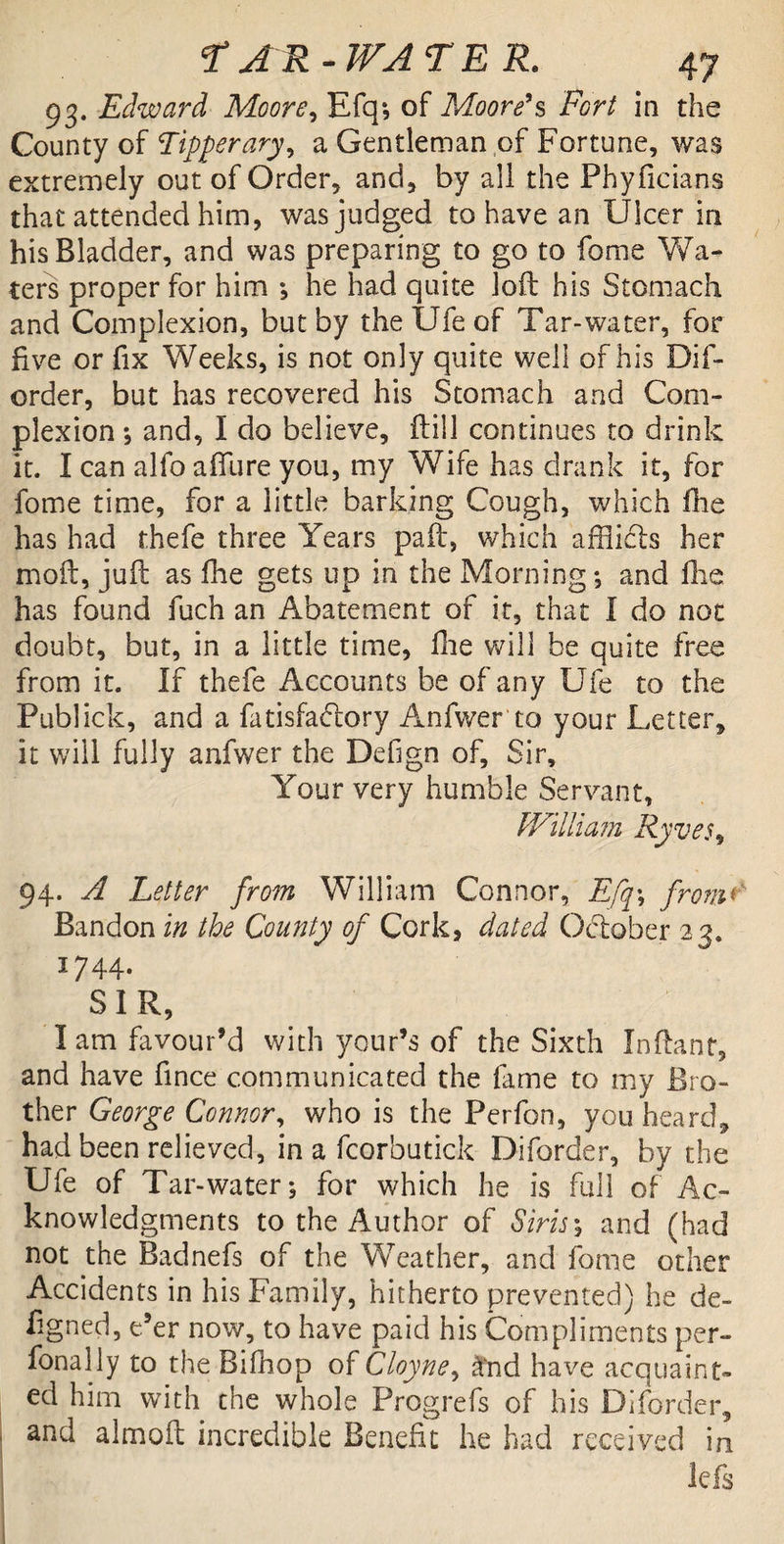 93. Edward Moore, Efq*, of Moore's Fort in the County of Tipperary, a Gentleman of Fortune, was extremely out of Order, and, by all the Phyficians that attended him, was judged to have an Ulcer in his Bladder, and was preparing to go to fome Wa¬ ters proper for him ; he had quite loft his Stomach and Complexion, but by the Ufe of Tar-water, for five or fix Weeks, is not only quite well of his Dif- order, but has recovered his Stomach and Com¬ plexion ; and, I do believe, ftill continues to drink it. I can alfo affure you, my Wife has drank it, for fome time, for a little barking Cough, which fne has had thefe three Years paft, which aniicls her moil, juft as fhe gets up in the Morning; and flie has found fuch an Abatement of it, that I do not doubt, but, in a little time, fhe will be quite free from it. If thefe Accounts be of any Ufe to the Publick, and a fatisfadmry Anfwer to your Letter, it will fully anfwer the Defign of. Sir, Your very humble Servant, William Ryves9 94. A Letter from William Connor, Efq\ from«*' Bandon in the County of Cork, dated October 23. ^744- SIR, I am favour’d with your’s of the Sixth Inftant, and have fince communicated the lame to my Bro¬ ther George Connor, who is the Perfon, you heard* had been relieved, in a fcorbutick Diforder, by the Ufe of Tar-water; for which he is full of Ac¬ knowledgments to the Author of Sirisy and (had not the Badnefs of the Weather, and fome other Accidents in his Family, hitherto prevented) he de- figned, e’er now, to have paid his Compliments per- fonally to the Bifhop of Cloyne, £nd have acquaint¬ ed him with che whole Progrefs of his Diforder, and almoft incredible Benefit he had received in lefs
