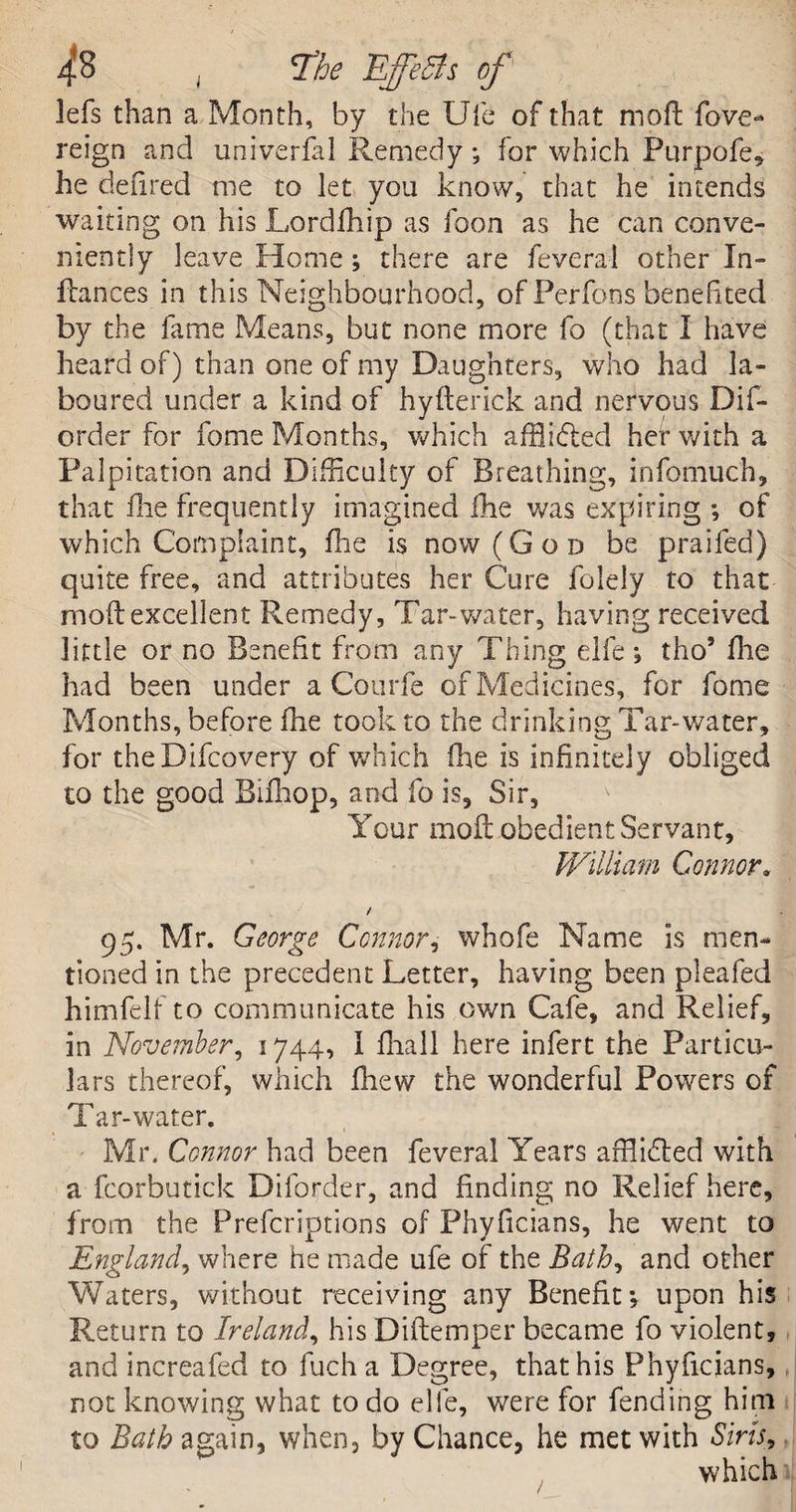 4*S ; *The EffeBs of lefs than a Month, by the Ufe of that moft fove- reign and univerfal Remedy; for which Purpofe, he defired me to let you know, that he intends waiting on his Lordfhip as foon as he can conve¬ niently leave Home ; there are feveral other In¬ fra nces in this Neighbourhood, of Perfons benefited by the fame Means, but none more fo (that I have heard of) than one of my Daughters, who had la¬ boured under a kind of hyfterick and nervous Dis¬ order for fome Months, which afflidted her with a Palpitation and Difficulty of Breathing, infomuch, that fie frequently imagined Hie was expiring ; of which Complaint, fhe is now (God be praifed) quite free, and attributes her Cure folely to that mod: excellent Remedy, Tam water, having received little or no Benefit from any Thing elfe; tho’ die had been under a Courfe of Medicines, for fome Months, before fhe took to the drinking Tar-water, for theDifcovery of which fhe is infinitely obliged to the good Bifhop, and fo is. Sir, Your mod obedient Servant, William Connor. / 95. Mr. George Connor, whofe Name is men¬ tioned in the precedent Letter, having been pleafed himfelf to communicate his own Cafe, and Relief, in November, 1744, I fliall here infert the Particu¬ lars thereof, which fhew the wonderful Powers of Tar-water. Mr. Connor had been feveral Years afflidled with a fcorbutick Diforder, and finding no Relief here, from the Prefcriptions of Phyficians, he went to England, where he made ufe of the Bath, and other Waters, without receiving any Benefit; upon his Return to Ireland, his Didemper became fo violent, and increafed to fuch a Degree, that his Phyficians, not knowing what to do elfe, were for fending him to Bath again, when, by Chance, he met with Siris,