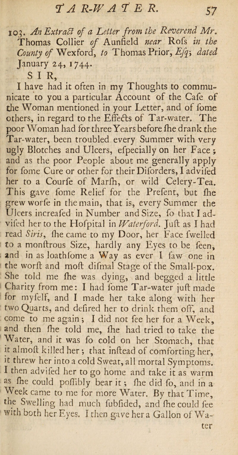 103. AnExtratt of a Letter from the Reverend Mr. Thomas Collier of Aunfield near Rofs in the County of Wexford, to Thomas Prior, Ejf, dated January 24, 1744. S I R, I have had it often in my Thoughts to commu¬ nicate to you a particular Account of the Cafe of the Woman mentioned in your Letter, and of fome others, in regard to the Effects of Tar-water. The poor Woman had for three Years before fhe drank the Tar-water, been troubled every Summer with very ugly Blotches and Ulcers, efpecially on her Face ; and as the poor People about me generally apply for fome Cure or other for their Diforders, I advifed her to a Courfe of Marfh, or wild Celery-Tea. This gave fome Relief for the Prefent, but fhe grew worfe in the main, that is, every Summer the Ulcers increafed in Number and Size, fo that I ad¬ vifed her to the Hofpital in Waterford. Juft as I had read Siris, fhe came to my Door, her Face fwelled to a monftrous Size, hardly any Eyes to be feen, and in as loathfome a Way as ever I law one in the worft and mod difmal Stage of the Small-pox. She told me fhe was dying, and begged a little Charity from me: I had fome Tar-water juft made for myfelf, and I made her take along with her two Quarts, and defired her to drink them off, and come to me again; I did not fee her for a Week, and then fhe told me, fhe had tried to take the Water, and it was fo cold on her Stomach, that it almoft killed her ; that inftead of comforting her, it threw her into a cold Sweat, all mortal Symptoms. I then advifed her to go home and take it as warm as fhe could poftibly bear it; fhe did fo, and in a Week came to me for more Water. By that Time, the Swelling had much fubfided, and fhe could fee with both her Eyes. I then gave her a Gallon of Wa¬ ter