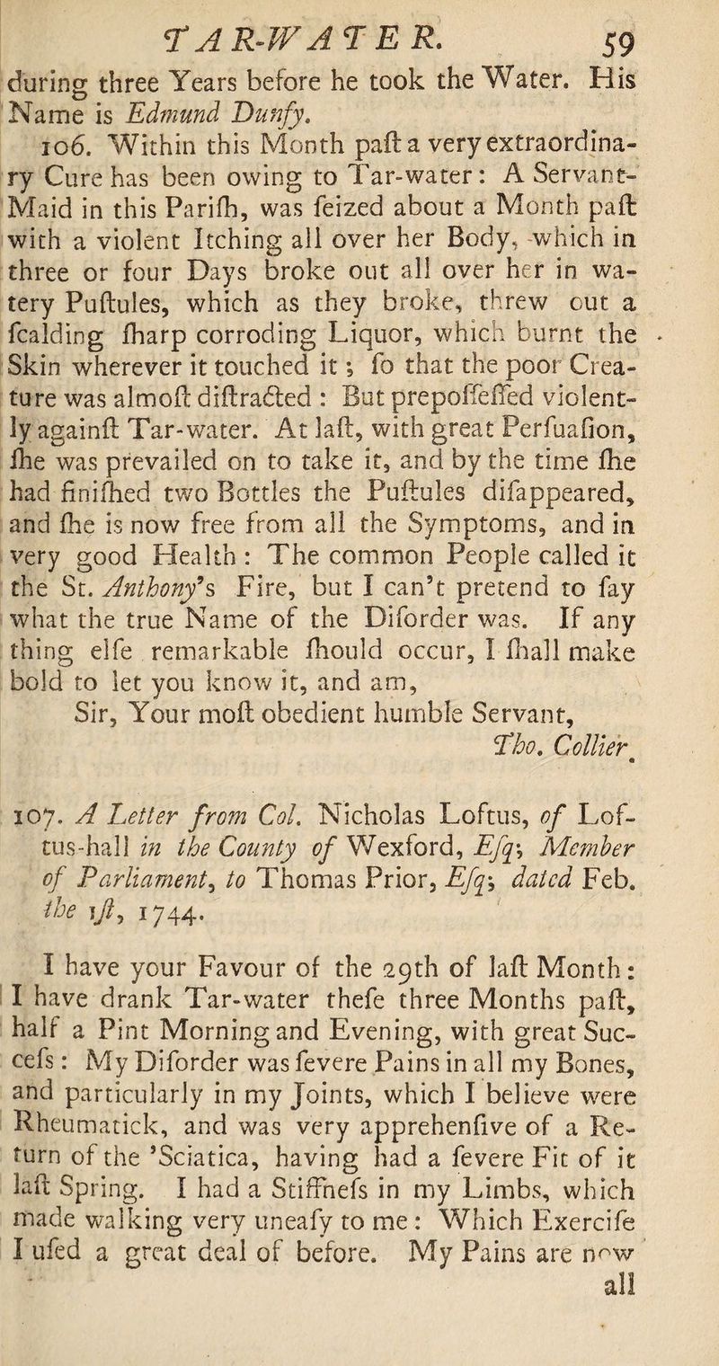 during three Years before he took the Water. His Name is Edmund Dunfy, 106. Within this Month paft a very extraordina¬ ry Cure has been owing to Tar»water: A Servant- Maid in this Parifh, was feized about a Month paft with a violent Itching all over her Body, which in three or four Days broke out all over her in wa¬ tery Puftules, which as they broke, threw out a fcalding fharp corroding Liquor, which burnt the Skin wherever it touched it; fo that the poor Crea¬ ture was almoft diftrabled : But prepoffefted violent¬ ly againft Tar-water. At laft, with great Perfuafion, Ihe was prevailed on to take it, and by the time fhe had finiftied two Bottles the Puftules difappeared, and fhe is now free from all the Symptoms, and in very good Health : The common People called it the St. Anthony’s Fire, but I can’t pretend to fay what the true Name of the Diforder was. If any thing elfe remarkable fhould occur, I fhall make bold to let you know it, and am. Sir, Your molt obedient humble Servant, Tho. Collier • 107. A Letter from Col. Nicholas Loftus, of Lof- tus-hall in the County of Wexford, Efq\ Member of Parliament, to Thomas Prior, Efq\ dated Feb. the ijl, 1744. I have your Favour of the 29th of laft Month: I have drank Tar-water thefe three Months paft, half a Pint Morning and Evening, with great Sue- cefs: My Diforder was fevere Pains in all my Bones, and particularly in my Joints, which I believe were Rheumatick, and was very apprehenfive of a Re¬ turn of the ’Sciatica, having had a fevere Fit of it laft Spring. I had a Stiffnefs in my Limbs, which made walking very uneafy to me : Which Exercife I ufed a great deal of before. My Pains are n^w all