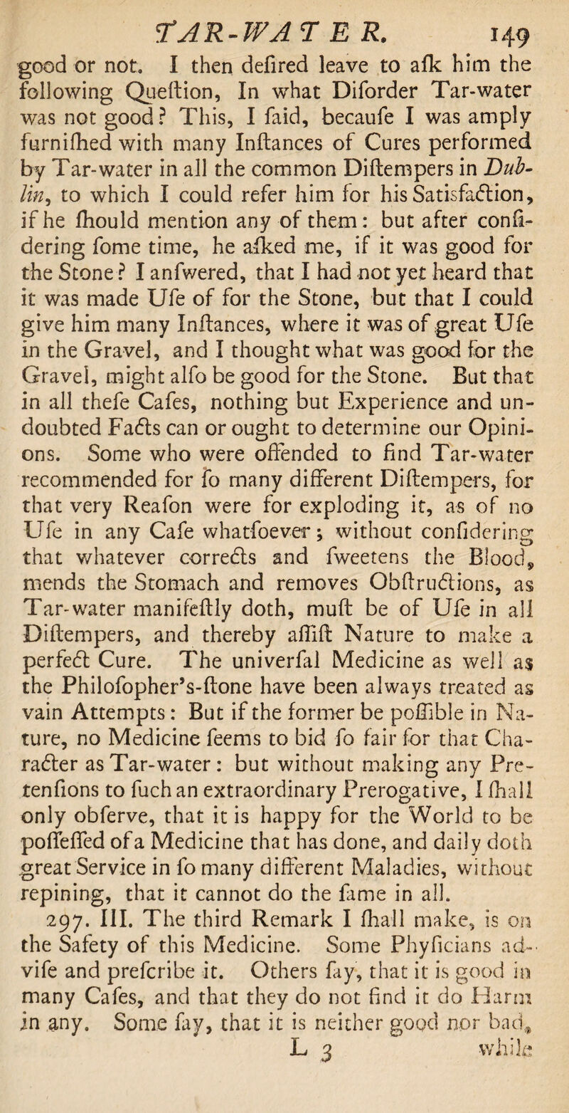 good or not. I then defired leave to afk him the following Queftion, In what Diforder Tar-water was not good ? This, I faid, becaufe I was amply furnifhed with many Inftances of Cures performed by Tar-water in all the common Diftempers in Bub- lin, to which I could refer him for his Satisfaction, if he diould mention any of them: but after confi- dering fome time, he afked me, if it was good for the Stone ? I anfwered, that I had not yet heard that it was made Ufe of for the Stone, but that I could give him many Inftances, where it was of great Ufe in the Gravel, and I thought what was good for the Gravel, might alfo be good for the Stone. But that in all thefe Cafes, nothing but Experience and un¬ doubted Fads can or ought to determine our Opini¬ ons. Some who were offended to find Tar-water recommended for fo many different Diftempers, for that very Reafon were for exploding it, as of no Ufe in any Cafe whatfoever \ without confidering that whatever correds and fweetens the Blood, mends the Stomach and removes Obftrudions, as Tar-water manifeftly doth, mu ft be of Ufe in all Diftempers, and thereby alfift Nature to make a perfed Cure. The univerfal Medicine as well as the Philofopher’s-ftone have been always treated as vain Attempts: But if the former be poffible in Na¬ ture, no Medicine feems to bid fo fair for that Cha- rader as Tar-water: but without making any Pre- tenfions to fuchan extraordinary Prerogative, I fhall only obferve, that it is happy for the World to be pofieffed of a Medicine that has done, and daily doth great Service in fo many different Maladies, without repining, that it cannot do the fame in all. 297. III. The third Remark I fhall make, is on the Safety of this Medicine. Some Phyficians ad- vife and prefcribe it. Others fay, that it is good in many Cafes, and that they do not find it do .Harm in any. Some fay, that it is neither good nor bad* L 3 while