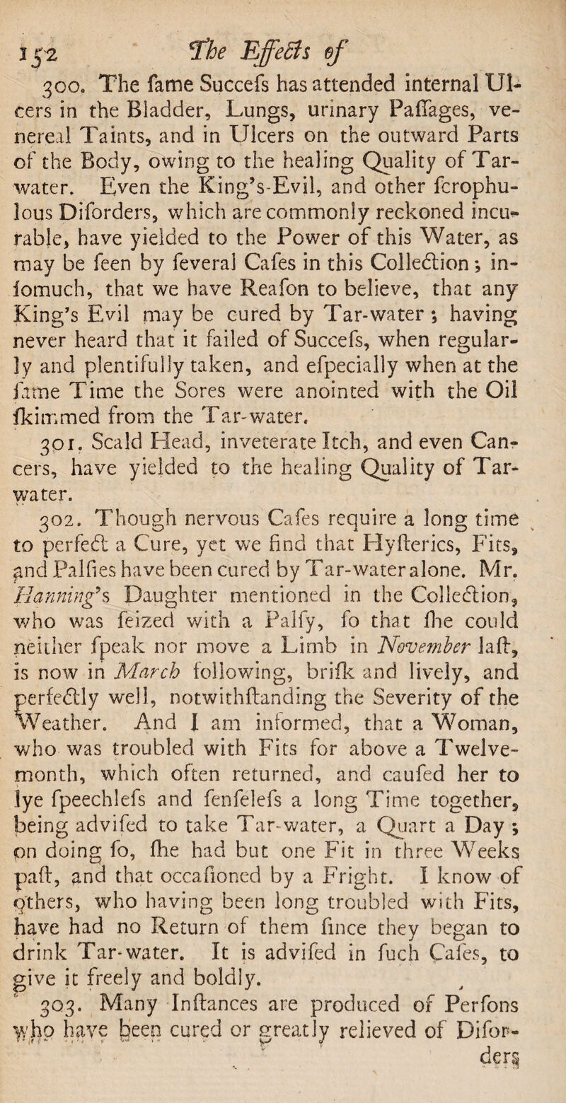 300. The fame Succefs has attended internal Ul¬ cers in the Bladder, Lungs, urinary FafTages, ve¬ nereal Taints, and in Ulcers on the outward Parts of the Body, owing to the healing Quality of Tar- water. Even the King’s-Evil, and other fcrophu- lous Diforders, which are commonly reckoned incu¬ rable, have yielded to the Power of this Water, as may be feen by feveral Cafes in this Collection *, in- fomuch, that we have Reafon to believe, that any King’s Evil may be cured by Tar-water; having never heard that it failed of Succefs, when regular¬ ly and plentifully taken, and efpecially when at the fame Time the Sores were anointed with the Oil fkimmed from the Tar-water. 301. Scald Head, inveterate Itch, and even Can¬ cers, have yielded to the healing Quality of Tar- water. 302. Though nervous Cafes require a long time to perfeCt a Cure, yet we find that Hyflerics, Fits, £nd Palfies have been cured by Tar-water alone. Mr. Hannings Daughter mentioned in the Collection, who was feized with a Palfy, fo that fhe could neither fpeak nor move a Limb in November laft, is now in March following, brifk and lively, and perfectly well, notwithflanding the Severity of the Weather. And I am intormed, that a Woman, who was troubled with Fits for above a Twelve- month, which often returned, and caufed her to lye fpeechlefs and fenfelefs a long Time together, being advifed to take Tar-water, a Quart a Day ; pn doing fo, fhe had but one Fit in three Weeks pad, and that occafioned by a Fright. I know of q'thers, who having been long troubled with Fits, have had no Return of them fince they began to drink Tar-water. It is advifed in fuch Cafes, to give it freely and boldly. 303. Many In fiances are produced of Per Tons yv’ho have been cured or greatly relieved of Difor-