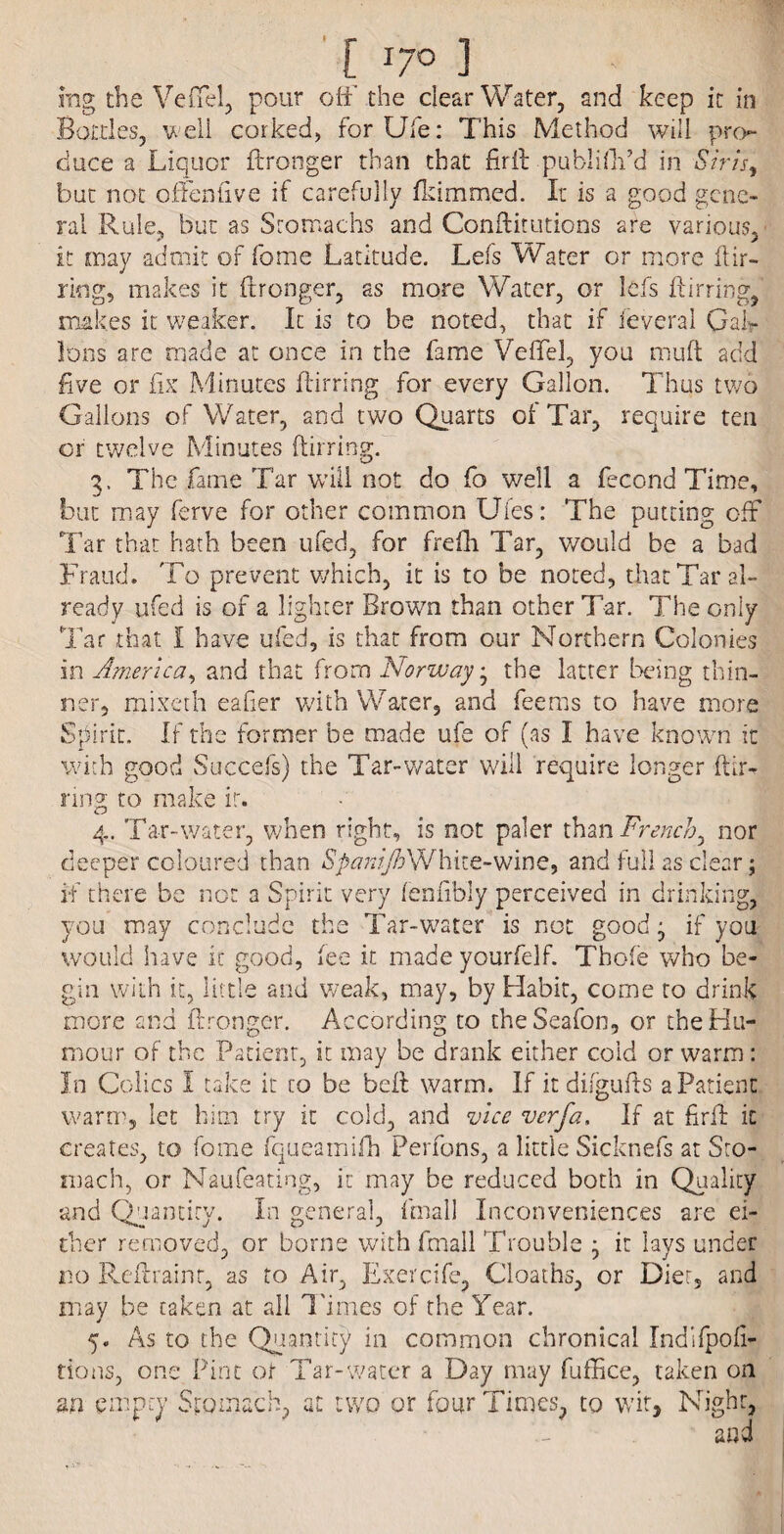 I [ T7° ] ing the Vefiel, pour off the clear Water, and keep it in Bottles, well corked, for life: This Method will pro¬ duce a Liquor ftronger than that fir ft publiftt’d in Shi’s, but not offenfive if carefully fkimm.ed. It is a good gene¬ ral Rule, but as Stomachs and Conftitutions are various, it may admit of fome Latitude. Lefs Water or more llir- riog, makes it ftronger, as more Water, or lefs Lining, makes it weaker. It is to be noted, that if feveral Gal¬ lons are made at once in the fame Vefiel, you mull add five or fix Minutes fiirring for every Gallon. Thus two Gallons of Water, and two Quarts of Tar, require ten or twelve Minutes fiirring. 3, The fame Tar will not do fo well a fecond Time, but may ferve for other common Uies: The putting off Tar that hath been ufed, for frefh Tar, would be a bad Fraud. To prevent which, it is to be noted, that Tar al¬ ready ufed is of a lighter Brown than other Tar. The only Tar that I have ufed, is that from our Northern Colonies in America, and that from Norway, the latter being thin¬ ner, mixeth eafier with Water, and feems to have more Spirit. If the former be made ufe of (as I have known it with good Succefs) the Tar-water will require longer ftir- ring to make ir. 4. Tar-water, when right, is not paler thm French, nor deeper coloured than SpanijhWhite-wine, and full as clear; if there be not a Spirit very fenfibly perceived in drinking, you may conclude the Tar-water is not good- if you would have it good, fee it made yourfelf. Thole who be¬ gin with it, little and weak, may, by Habit, come to drink more and ftronger. According to theSeafon, or the Hu¬ mour of the Patient, it may be drank either cold or warm: In Colics I take it to be belt warm. If itdifgufts a Patient warm, let him try it cold, and vice verfa. If at firft it creates, to fome fqueamifh Perfons, a little Sicknefs at Sto¬ mach, or Naufeating, it may be reduced both in Quality and Quantity. In general, (mail Inconveniences are ei¬ ther removed, or borne with fmall Trouble , it lays under no Reftrainr, as to Air, Exercife, deaths, or Diet, and may be taken at all Times of the Year. 5. As to the Quantity in common chronical Indifpofi- tions, one Pint or Tar-water a Day may fuffice, taken on m empty Stomach, at two or four Times, to wit, Night,