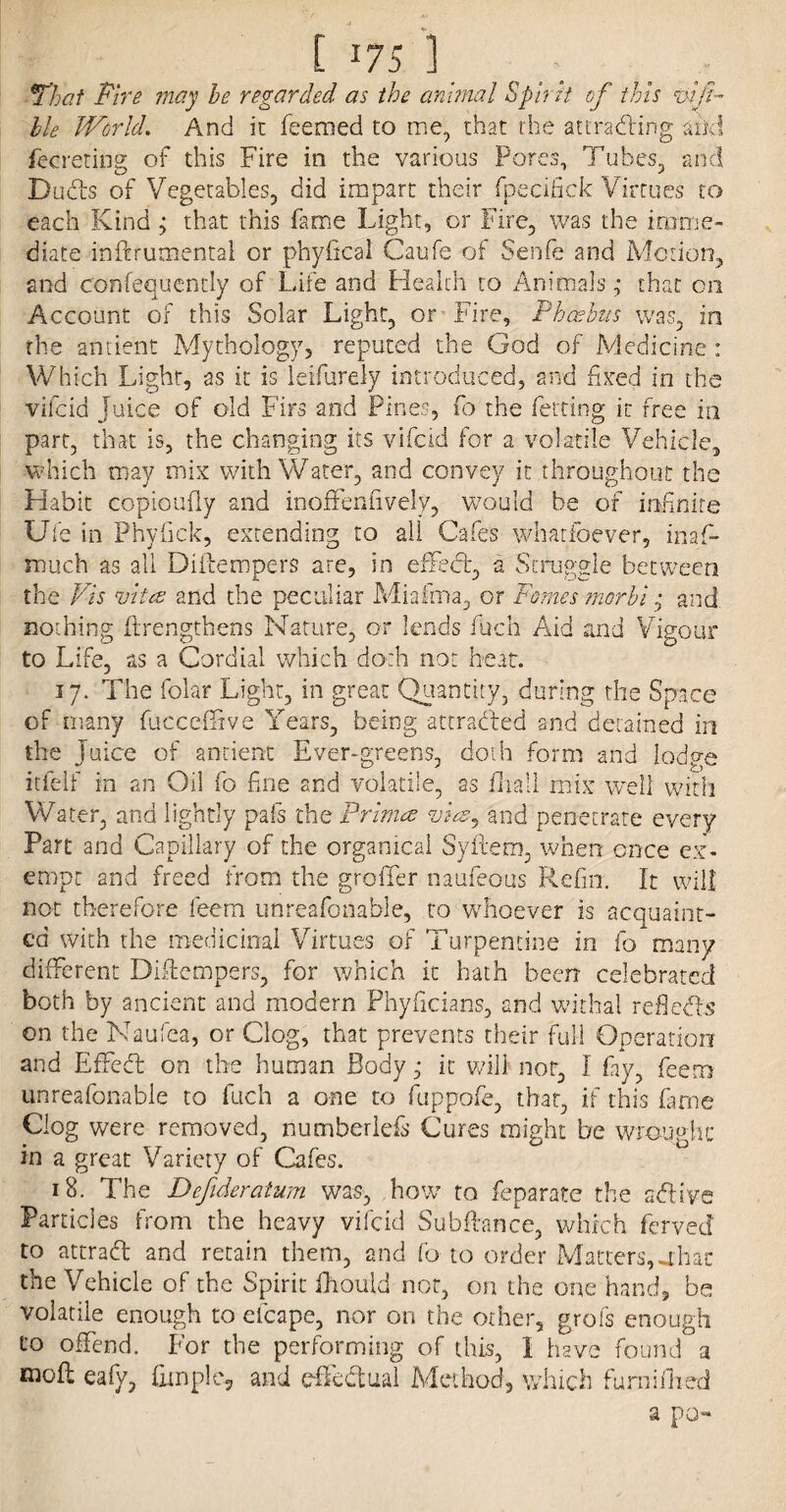 That Fire may he regarded as the animal Spirit of this ttifi- lle World. And ic feemed to me, that the attracting and fecreting of this Fire in the various Pores, Tubes, and Dud's of Vegetables, did impart their fpecifick Virtues to each Kind that this fame Light, or Fire, was the imme¬ diate inftrumental or phyfical Caufe of Senfe and Motion, and confequently of Life and Health to Animals,- that on Account of this Solar Light, or Fire, Phoebus was, in the antient Mythology, reputed the God of Medicine : Which Light, as it is leifurely introduced, and fixed in the vifcid juice of old Firs and Pines, fo the fetting it free in part, that is, the changing its vifcid for a volatile Vehicle, which may mix with Water, and convey it throughout the Habit copioufly and inoffenfively, would be of infinite Ufe in Phyfick, extending to all Cafes whatfoever, inas¬ much as all Diitempers are, in effect, a Struggle between the Vis vita and the peculiar Miafma, or Fames morbi, and. nothing {Lengthens Nature, or lends fuch Aid and Vigour to Life, as a Cordial which doth not hear. 17. The folar Light, in great Quantity, during the Space of many fucceffive Years, being -attracted and detained in the Juice of antient Ever-greens, doth form and lodge itfelf in an Oil fo fine and volatile, as fliall mix well with Water, and lightly pals the Primed vies, and penetrate every Part and Capillary of the organical Syftem, when once ex¬ empt and freed from the groffer naufeous Refill. It will not therefore feern unreafonable, to whoever is acquaint¬ ed with the medicinal Virtues of Turpentine in fo many different Diftempers, for which it hath been celebrated both by ancient and modern Phyficians, and withal reflects on the Naufea, or Clog, that prevents their full Operation and Effedt on the human Bodyit will not, I fay, feem unreafonable to fuch a one to fuppofe, that, if this fame Clog were removed, numberlefs Cures might be wrought: in a great Variety of Cafes. 18. The Dejideratum was, how to feparate the sdtiye Particles from the heavy vifcid Sub fiance, which ferved to attract and retain them, and fo to order Matters,abac the Vehicle of the Spirit fhouid not, on the one hand, be volatile enough to efcape, nor on the other, grofs enough to offend. For the performing of this, 1 have found a niofl eafy, fitnpie, and effectual Method, which furniflied a po-