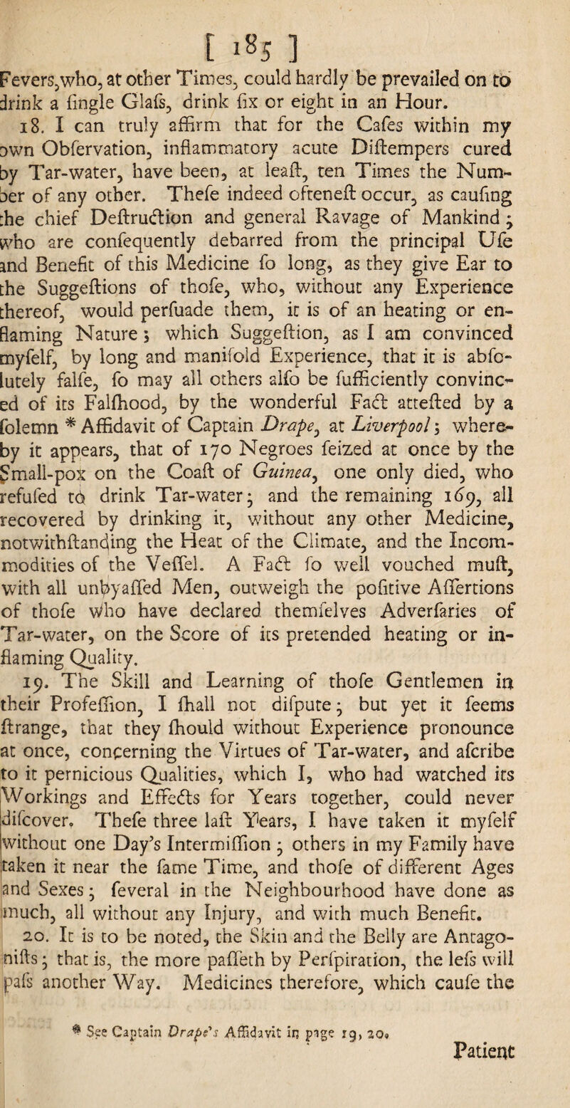 [ i*5 ] Fevers,who, at other Times, could hardly be prevailed on to drink a {ingle Glafs, drink fix or eight in an Hour. 18. I can truly affirm that for the Cafes within my Dwn Obfervation, inflammatory acute Diilempers cured by Tar-water, have been, at lead, ten Times the Num¬ ber of any other. Thefe indeed ofteneft: occur, as caufing :he chief Deftrudtion and general Ravage of Mankind ; who are confequently debarred from the principal Ufe and Benefit of this Medicine fo long, as they give Ear to the Suggeftions of thofe, who, without any Experience thereof, would perfuade them, it is of an heating or en- flaming Nature; which Suggeftion, as I am convinced myfelf, by long and manifold Experience, that it is abfc- lutely falfe, fo may all others alfo be fufficiently convinc¬ ed of its Falffiood, by the wonderful Fact attefled by a folemn * Affidavit of Captain Drape0 at Liverpool; where¬ by it appears, that of 170 Negroes feized at once by the Smali-pox on the Coaft of Guinea, one only died, who refufed td drink Tar-water; and the remaining 169, all recovered by drinking it, without any other Medicine, notwithftanding the Heat of the Climate, and the Incom¬ modities of the Veffel. A Fadt fo well vouched muft, with all urffiyaffed Men, outweigh the pofitive Afifertions of thofe v/ho have declared themielves Adverfaries of Tar-water, on the Score of its pretended heating or in¬ flaming Quality. 19. The Skill and Learning of thofe Gentlemen in their Profeffion, I ffiall not difpute; but yet it feems flrange, that they ffiould without Experience pronounce at once, concerning the Virtues of Tar-water, and afcribe to it pernicious Qualities, which I, who had watched its Workings and Effects for Years together, could never difcover, Thefe three lafl Years, I have taken it myfelf without one Day's Intermiffion ; others in my Family have taken it near the fame Time, and thofe of different Ages and Sexes; feveral in the Neighbourhood have done as much, all without any Injury, and with much Benefit. 20. It is to be noted, the Skin and the Belly are Antago- nifts; that is, the more paffeth by Perfpiration, the lefs will pals another Way. Medicines therefore, which caufe the $ See Captain Drape's Affidavit in pige rg, 20» Patient