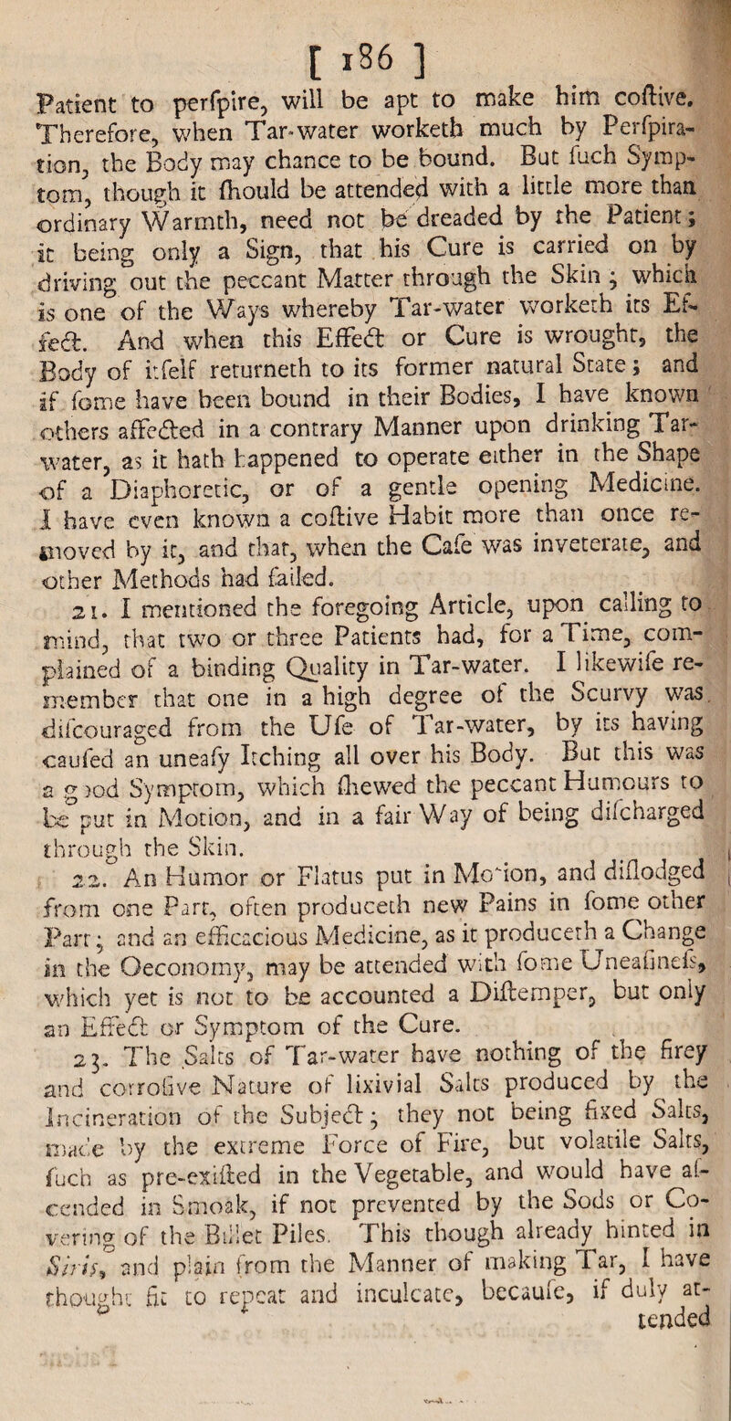 [ *86 ] Patient to perfpire, will be apt to make him coflive. Therefore, when Tar-water worketb much by Perfpira- tion, the Body may chance to be bound. But fuch Symp¬ tom, though it fhould be attended with a little more than ordinary Warmth, need not be dreaded by the Patient \ it being only a Sign, that his Cure is carried on by driving out the peccant Matter through the Skin ; which is one of the Ways whereby Tar-water worketh its Ef. fed. And when this Effed or Cure is wrought, the Body of itfelf returneth to its former natural State; and if fame have been bound in their Bodies, I have known others affeded in a contrary Manner upon drinking Tar- water, as it hath happened to operate either in the Shape of a Diaphoretic, or of a gentle opening Medicine. I have even known a coflive Habit more than once re- 4noved by it, and that, when the Gale was inveterate, and other Methods had failed. 21. I mentioned the foregoing Article, upon calling to mind, that two or three Patients had, for a Time, com¬ plained of a binding Quality in Tar-water. I likewife re¬ member that one in a high degree ol the Scurvy was difeouraged from the Ufe of Tar-water, by its having caufed an uneafy Itching all over his Body. But this was a g )od Symptom, which (hewed the peccant Humours to bc°put in Motion, and in a fairWay of being difeharged through the Skin. 22. An Humor or Flatus put in Motion, and diflodged from one Part, often produceth new Pains in fome other Farr, and an efficacious Medicine, as it produceth a Change in the Oeconomy, may be attended with fome Uneafinds, which yet is not to be accounted a Diftemper, but only an Effied or Symptom of the Cure. 21. The Salts of Tar-water have nothing of the firey and corrofive Nature of lixivial Salts produced by the Incineration of the Subjed; they not being fixed Salts, made by the extreme Force of Fire, but volatile Salts, fuch as pre-exifted in the Vegetable, and would have al- cesided in Smoak, if not prevented by the Sods or Co¬ vering of the Billet Piles. This though aheady hinted in Siris^ and plain from the Manner of making Tar, I have thought hr to repeat and inculcate, becaule, if duly at- p ' * tended w—A... »