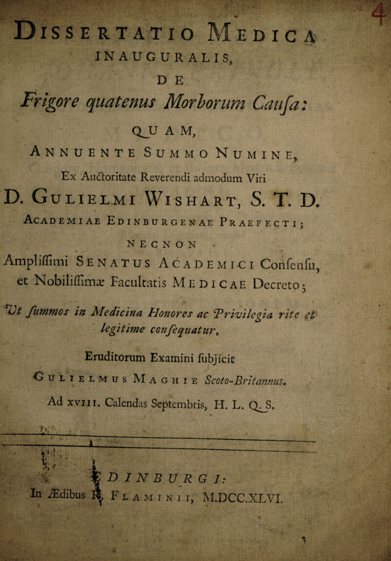 Dissertatio Medica INAUGURALIS, D E Frigore quatenus Morborum Caufa: - QJJ A M, Annuente Summo Numine, Ex Au&oritate Reverendi admodum Viri D. Guiielmi WTshart, S. T. D. Academiae Edinburgenae Praefecti; N E C N O N Ampli (fimi Senatus Academici Coiifenfu, et Nobiliffirrur Facultatis Medicae Decreto j *&£ fummos in Medicina Honores ac Privilegia rite et legitime confequatitr. Eruditorum Examini iubjicit Gulielmus Maghie Scoto-Britannus. Ad xviii. Calendas Septembris, H. L. QJ3. t .i r ,_• ; ■■ ■ ■*, . ■ - ' . ' —■ f D I N B U R G 1: In iEdibus K. Flaminii, M.DCC.XLVI. - * v