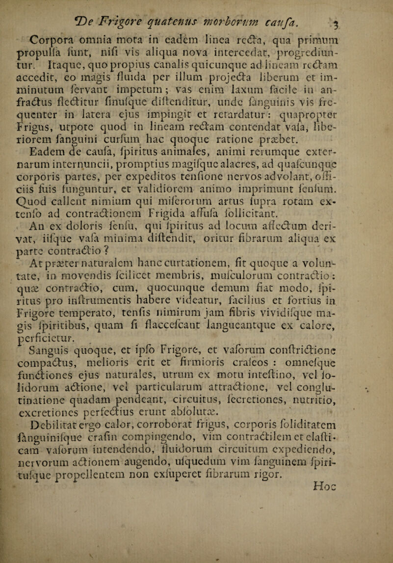 Corpora omnia mora in eadem linea reda, qua primum propuifa funt, ni fi vis aliqua nova intercedar, progrediun¬ tur. Itaque, quo propius canalis quicunque ad lineam redam accedit, eo magis fluida per illum projeda liberum et im¬ minutum fervant impetum; vas enim laxum facile in an- fradus fleditur finufque diflendit-ur, unde fanguinis vis fre¬ quenter in latera ejus impingit et retardatur: quapropter Frigus, utpote quod in lineam redam contendat vala, libe¬ riorem fanguini curium hac quoque ratione praebet. Eadem de caufa, fpiritus animales, animi rerumque exter¬ narum internuncii, promptius magifque alacres, ad quafcunque corporis partes, per expeditos tenfione nervos advolant, offi¬ ciis fuis funguntur, et validiorem animo imprimunt lenium. Quod callent nimium qui miferotum artus fupra rotam ex- tenfo ad contradionem Frigida affufa follicitant. An ex doloris fenfu, qui fpiritus ad locum affedum deri¬ vat, iifque vafa minima diftendit, oritur fibrarum aliqua ex parte contradio ? At praeter naturalem hanccurtationem, fit quoque a volun¬ tate, in movendis fcilicet membris, mufculorum contradio: quae contradio, cum, quocunque demum fiat modo, fpi- ritus pro inftrumentis habere videatur, facilius et fortius in Frigore temperato, tenfis nimirum jam fibris vividifque ma¬ gis fpiritibus, quam fi flaccefcant langueantque ex calore, perficietur. Sanguis quoque, et ipfo Frigore, et vaforum conflridione compadus, melioris erit et firmioris crafeos : omnefque fundiones ejus naturales, utrum ex motu inteftino, vel lo- lidorum adione, vel particularum attradione, vel conglu¬ tinatione quadam pendearit, circuitus, fecretiones, nutritio, excretiones perfedius erunt abfolutse. Debilitat ergo calor, corroborat frigus, corporis foliditatem fanguinifque crafin compingendo, vim contradilem et elafti* cam vaforum intendendo, fluidorum circuitum expediendo, nervorum adionem augendo, ulquedum vim fanguinem fpirr- tufque propellentem non exiuperet fibrarum rigor. Hoc