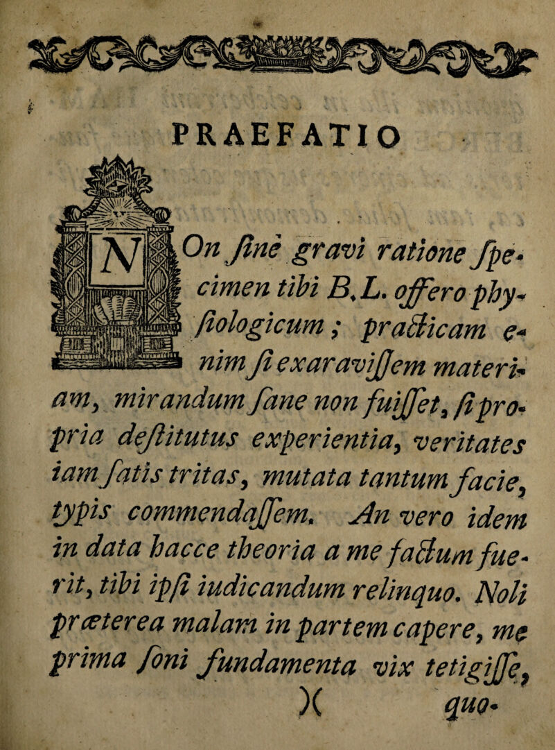 PRAEFATIO On fine gravi ratione fpe* cimen tibi B.L. offero phy* fiologicum; prati icam e* nim Ji exaravijjem materi* am, mirandum fane non fuijjet 3 fi pro¬ pria dejiitutus experientia, veritates tamfatis tritas, mutata tantum facie, typis commendaffem. Jln vero idem in data hacce theoria a me fa&umfue- t ity tibi ipfi indicandum relinquo. Noli protere a malam in partem capere, me prima foni fundamenta vix tetigijfe, X quo-