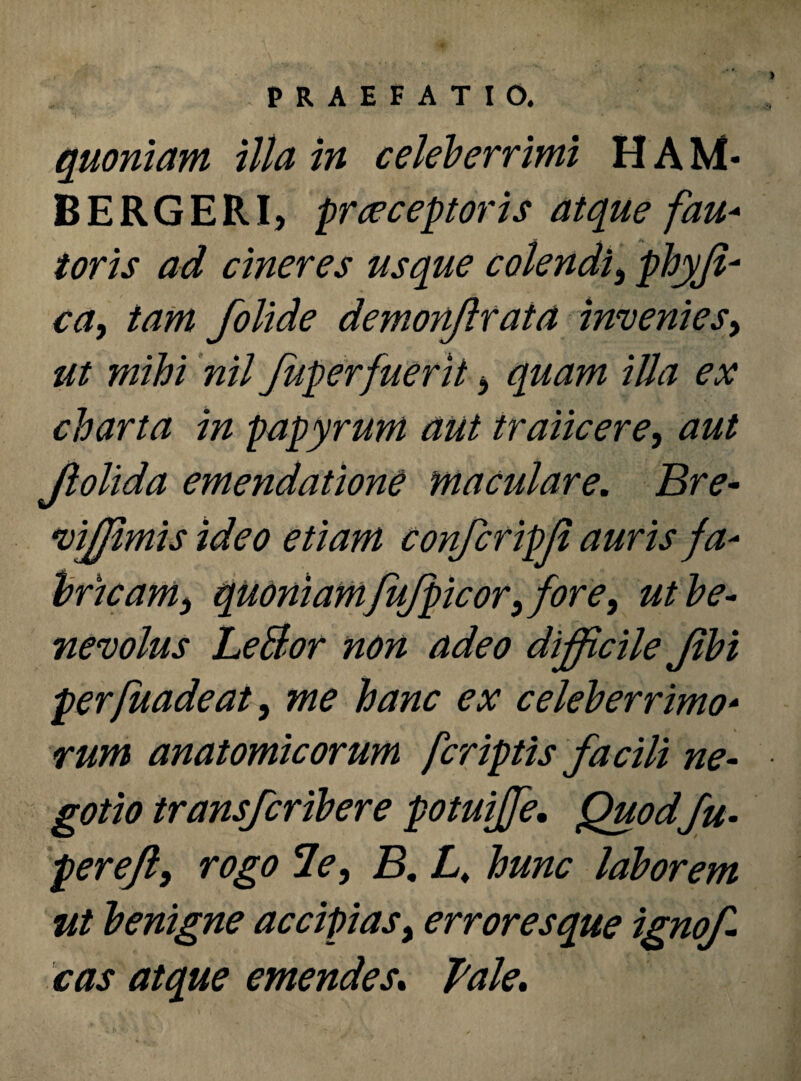 quoniam illa in celeberrimi HAM* BERGERI, prreceptoris atque fau* toris ad cineres usque colendi, phyji- ca, tam folide demonjlrata invenies, ut mihi nil fuperfuerit 5 quam illa ex charta in papyrum aut traiicere, aut Jlolida emendatione maculare. Bre- vffiimis ideo etiam confcripfi auris fa¬ bricam3 quoniam fujpicor^ fore, ut be¬ nevolus LeBor non adeo difficile Jibi perfuadeat, me hanc ex celeberrimo- rum anatomicorum fcriptis facili ne¬ gotio transfcribere potuiffe. Quodfu- pereft9 rogo le, B. L. hunc laborem ut benigne accipias, error es que ignof cas atque emendes. Tale.