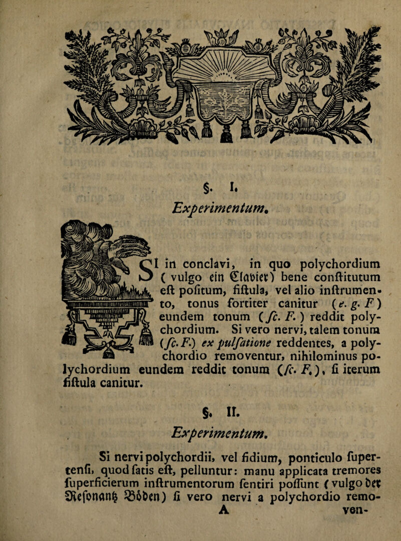 Experimentum. I in conclavi, in quo polychordium ( vulgo ein bene conftitutum eft pofitum, fiftula, vel alio inftrumen» to, tonus fortiter canitur {e. g. F) eundem tonum (fc. F1) reddit poly¬ chordium. Si vero nervi, talem tonum (fc-F.) ex pulfatione reddentes, a poly- chordio removentur, nihilominus po¬ lychordium eundem reddit tonum (/i*. F*)> fi iterum fiftula canitur. §. ir. Experimentum. Si nervi polychordii, vel fidium, ponticulo fuper- tenfii quod fatis eft, pelluntur: manu applicata tremores fuperficierum inftrumentorum fentiri pofTunt ( vulgo bet SRefonan^ ^85bcn) fi vero nervi a polychordio remo- A ven-