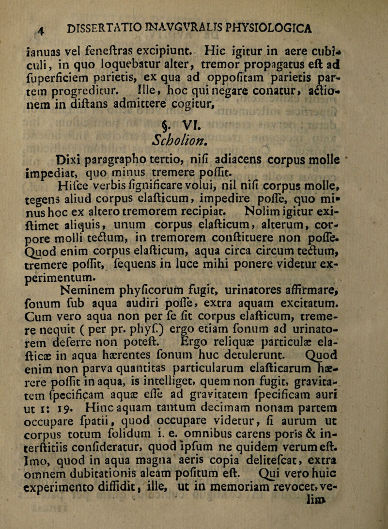 ianuas vel feneftras excipiunt. Hie igitur in aere cubi* culi, in quo loquebatur alter, tremor propagatus eft ad fuperficiem parietis, ex qua ad oppofitam parietis par¬ tem progreditur. Ille, hoc qui negare conatur, adtio- nem in diftans admittere cogitur, §. VI. Scholion. Dixi paragrapho tertio, nifi adiacens corpus molle * impediat, quo minus tremere poflit. Hifce verbis fignificare volui, nil nifi corpus molle, tegens aliud corpus elafticum, impedire pofle, quo mi¬ nus hoc ex altero tremorem recipiat. Nolim igitur exi- ftimet aliquis, unum corpus elafticum, alterum, cor¬ pore molli te<ftum, in tremorem conftituere non pofle. Quod enim corpus elafticum, aqua circa circumtetum, tremere poflit, iequens in luce mihi ponere videtur ex¬ perimentum. Neminem phyficorum fugit, urinatores affirmare, fonum fub aqua audiri pofle, extra aquam excitatum. Cum vero aqua non per fe fit corpus elafticum, treme¬ re nequit ( per pr. phyf.) ergo etiam fonum ad urinato¬ rem deferre non poteft. Ergo reliquas particulae ela- fticae in aqua haerentes fonum huc detulerunt. Quod enim non parva quantitas particularum elafticarum hae¬ rere poflit inaqua, is intelliget, quem non fugit, gravita¬ tem fpecificam aquae efle ad gravitatem fpecificam auri ut i: 19« Hinc aquam tantum decimam nonam partem occupare fpatii, quod occupare videtur, fi aurum ut corpus totum folidum i. e. omnibus carens poris & in- terftitiis confideratur, quod ipfum ne quidem verum eft. Imo, quod in aqua magna aeris copia delitefcat, extra omnem dubitationis aleam pofitum eft. Qui vero huic experimento diffidit, ille, ut in memoriam revocet,ve-