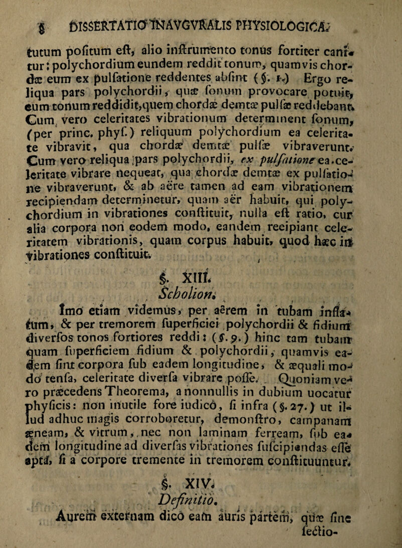 tutum pofitum eft, alio inftruufento tonus fortiter canir* turtpolychordium eundem reddit tonum, quamvis chor- dx eum ex pulfacione reddentes abfint ($. i>) Ergo re¬ liqua pars polychordii, quse fonum provocare potuit* eum tonum reddidit,quem chordas demtas puifae reddebant* Cum vero celeritates vibrationum determinent fonum* (per prine, phyf.) reliquum polychordium ea celerita¬ te vibravit, qua chordas demtas pulfae vibraverunt.’ Cum vero reliqua jpars polychordii, ex pulfattoneea.ce¬ leritate vibrare nequeat, qua chordas demtas ex pullatio¬ ne vibraverunt, & ab aere tamen ad eam vibrationem recipiendam determinetur, quam aer habuit, qui poly¬ chordium in vibrationes conftituit, nulla eft ratio, cur alia corpora non eodem modo, eandem reeipiant cele^ ritatem vibrationis, quam corpus habuit, quod haec it# tibratipnes conftituk. •*. • §. XIII. Scboliom * . • ? y . ./ * t t Imo etiam videmus, per aerem in tubam infla* llim, & per tremorerh fuperficiei polychordii & fidium diverfos tonos fortiores reddi: (£.9.) hinc tam tubam quam fuperficiem fidium & polychordii, quamvis ea¬ dem fiat corpora fub eadein longitudine, & aequali mo-* do tenfa, celeritate diverfa vibrare pofle. . Quoniam ve-1 ro praecedens Theorema, a nonnullis in dubium uocatur {>hyficis: non inutile fore iudicb, fi infra (§.27.) ut IU ud adhuc magis corroboretur, demonfiro, campanam seneam, & vitrum, nec non laminam ferream, fhb ea* dem longitudine ad diverfas vibrationes fufeipiandas efle •jptdf, fi a corpore tremente in tremorem conftkuunturV §. XIV. 'Definitio. Aurem exteimam dico eafn auris partem, qiite fine fedlio-