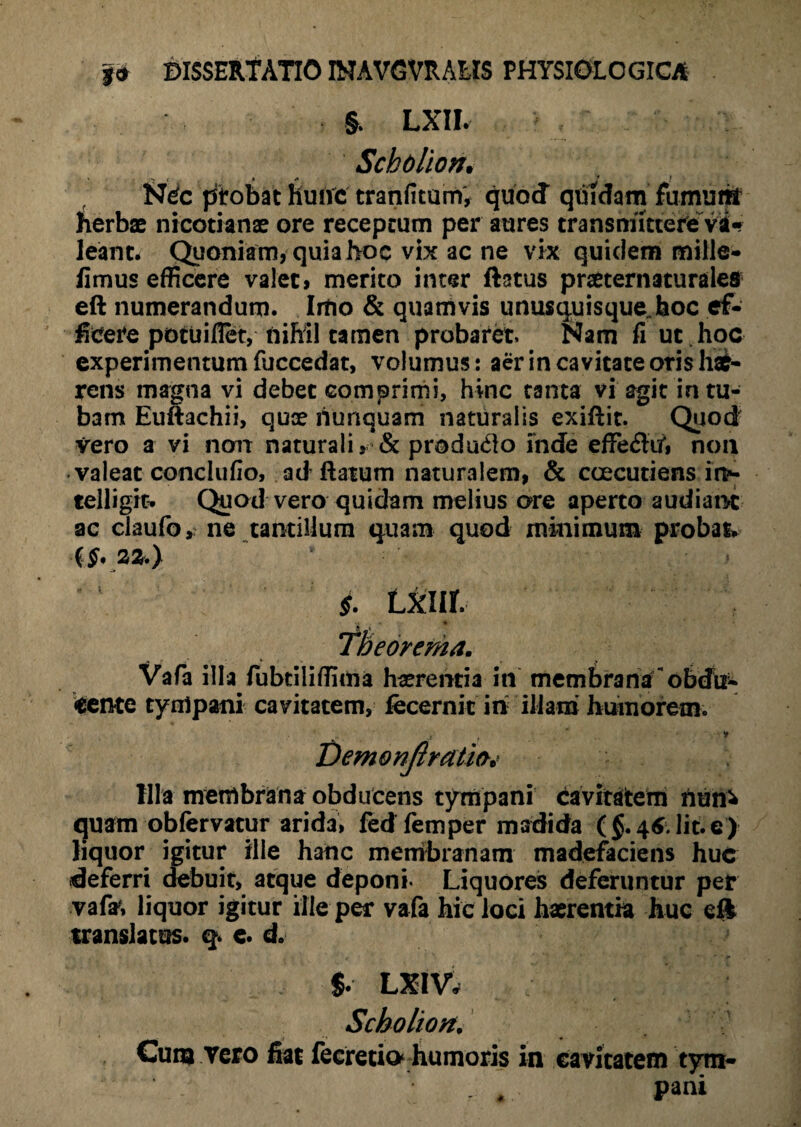 LXII. Schollon. NCc ptobat hunc tranfitum, quod quidam fumum herbae nicotianae ore receptum per aures transmittere vd«? leant. Quoniam, quia hoc vix ac ne vix quidem mille- fimus efficere valet, merito inter ftatus praeternaturales eft numerandum. Imo & quamvis unusquisque.,hoc ef¬ ficere potuifiet, nihil tamen probaret Nam fi ut hoc experimentum fuccedat, volumus: aer in cavitate oris hae¬ rens magna vi debet comprimi, hinc tanta vi agit in tu¬ bam Euftachii, quae nunquam naturalis exiflit. Quod vero a vi non naturali, & produ&o inde effe&iA non valeat conclufio, ad ftatum naturalem, & caecutiens i i>- telligit. Quod vero quidam melius ore aperto audiant ac claufo, ne tantillum quam quod minimum probat {§. 22.) §. LXIIf. r . Theorema. Vafa illa fubtiliffima haerentia in membra na obefu- eente tympani cavitatem, fecernit iri illam humorem. Illa membrana obducens tympani cavitatem riuhi quam obfervatur arida, fed femper madida ($.46.Iit.e) liquor igitur ille hanc membranam madefaciens huc deferri debuit, atque deponi* Liquores deferuntur pet vafa, liquor igitur ille per vafa hic loci haerentia huc eft translatus, q. e. d. Demonfiratio* $. LXIV. Scholiort. Cum vero fiat fecretio humoris in cavitatem tym- r . pani
