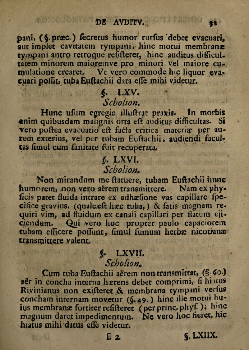 pani, praec.) lecretus hutnor rurfus ‘debet evacuari, aut implet cavitatem tympanu hinc motui membranae tympani ancrp retroque refifteret, hinc auditus difficul. tatem minorem tnaiojjemye pro minori vel maiore cu- nudatione crearet. Vt vero commode hic liquor eva* cuari polht» tuba Euftachii data efle mihi videtur. §. LXV. Schohon. Hunc ufum egregie illuftrac praxis. In morbis *nim quibusdam malignis orta eft auditui difficultas. Si Vero poftea evacuatio'eft fada critica matentp pjyr au¬ rem exterius, vel per tubam Euftachii, audiendi facul* tss firaul cum fanitace fuit recuperata. f LXVI. ScbohonP Non mirandum meftatuere, tubam Euftachii hunc humorem» non vero aSrem transmittere. Nam ex phy* ficis patet fluida intrare ex adhariione vas capillare fpe- cifice gravius, (quale^ft hxc tuba,) & fatis magnam re* quiri vim, ad fluidum ex canali capillari per flatum eji¬ ciendum. Qui vero hoc propter paulo capaciorem tubam efficere poliunt, limul fumum herbx nicotranse transmittere valent. $. LXVII. vr Scholion, Cum tuba Euftachii aerem non transmittat, (§-$o.) afir in concha interna haerens debet comprimi, fi hiatus Rivinianus non exifterec & membrana tympani verfus concham internam movetur (§.49.) hinc ille motui hu¬ ius membranx fortiter refifterec (per prinq. phyf ); h*nc magnum darer impedimentum. Ne vero hoc fieret, hic hiatus mihi datus die videtur. £ z §. LX1IX.