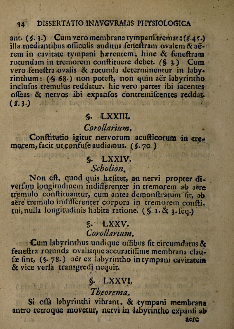 anr. (§. 3-) Guin vero membrana tympanitremat: ($47.) illa mediantibus officuiis auditus feneftram ovalem & ae¬ rem in cavitate tympani haerentem, bine & feneftram rotundam in tremorem conftituere debet. (§ 3 ) Cum vero feneftra ovalis & rotunda determinentur in laby« rinthum: (/§.68*) non poteft, non quin aer labyrintho inelufus tremulus reddatur, hic vero partes ibi iacenccs ofleas &, nervos ibi expanfos contreuufcentes reddat (f.3-) * §. LXXIIt Corollarium. Conftitutio igitur neryorum acufticorum In tref morem, facit ucjponfufe audiamus, (f. 70 ) §. LXXIV. Seholion* Non eft, quod quis h-rjiter, an nervi propter dt- verfam longitudinem indifferenter in tremorem ab aere tremulo confiituantur, cum antea dcmonftracum fic, ab a^re tremulo indifferenter corpora in tremorem confli? tui, nulla longitudinis habita ratione. (§. !•& j.feq.) §. LXXV. Corollarium. Cum labyrinthus undique oflibus fit circumdatus & feneftra rotunda ovalisqueaccuratiffime membrana clau- fae fine, (§. 78.) aer ex labyrintho in tympani cavitatem & vice verfa transgredi nequit. §. LXXVI, Theorema, Si ofla labyrinthi vibrant, & tympani membrana antro recroque movetur, aervi ia labyrintho expanfi ab aere
