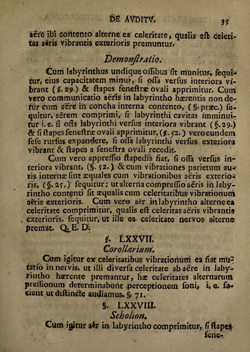 tf aere ibi contento alterne ea celeritate, qualis eft celeri¬ tas aeris vibrantis exterioris premuntur. Demonjtratio„ Cum labyrinthus undique oflibus fit munitus, (equi¬ tur, eius capacitatem minui, fi ofla verfus interiora vi¬ brant (g. 29 ) & ftapes feneftrae ovali apprimitur. Cum' vero communicatio aeris in labyrintho haerentis non de¬ tur cum aere iit concha interna contento, (§>praec.) fe¬ quitur, aerem comprimi, fi labyrinthi cavitas imminui¬ tur i. e. fi ofia labyrinthi verfus interiora vibrant (§.29.) & fi ftapesfeneftrae ovali apprimitur,{$. 52.) vero eundem fefe rurfus expandere, fi ofla labyrinthi verfus exteriora vibrant & ftapes a feneftra ovali recedit. Cum vero appreftio ftapedis fiat, fi ofla verfus in- teriora vibrant, (§. 52.) &cum vibrationes parietum aim ris internoefint aequales cum vibrationibus aeris exterior ris, (§. 2f0' fequitur: ut alterna conipreflloa^ris iii laby¬ rintho contenti fit aequalis cum celeritatibus vibrationum d£ris exterioris. Cum vero aer jn labyrintho alterne ea celeritate comprimitur4, qualis eft celeritas aeris vibrantis exterioris, fequitur, ut ille ea celeritate nervos alterne premat. Q^E. IX §. LXXVIf. Corollarium* Cum igitur ex celeritatibus vibrationum ea fiat mu*? tfatio in nervis» ut illi diverfa celeritate ab aere in laby¬ rintho haerente premantur, hae celeritates alternarum preilionum determinabunt perceptionem foni, i» e. fa¬ cient ut diftinde audiamus. § 71. §. LXXVlli Scbolion. Gum igitur aer in labyrintho comprimitur, fi ftapei •’ fene-