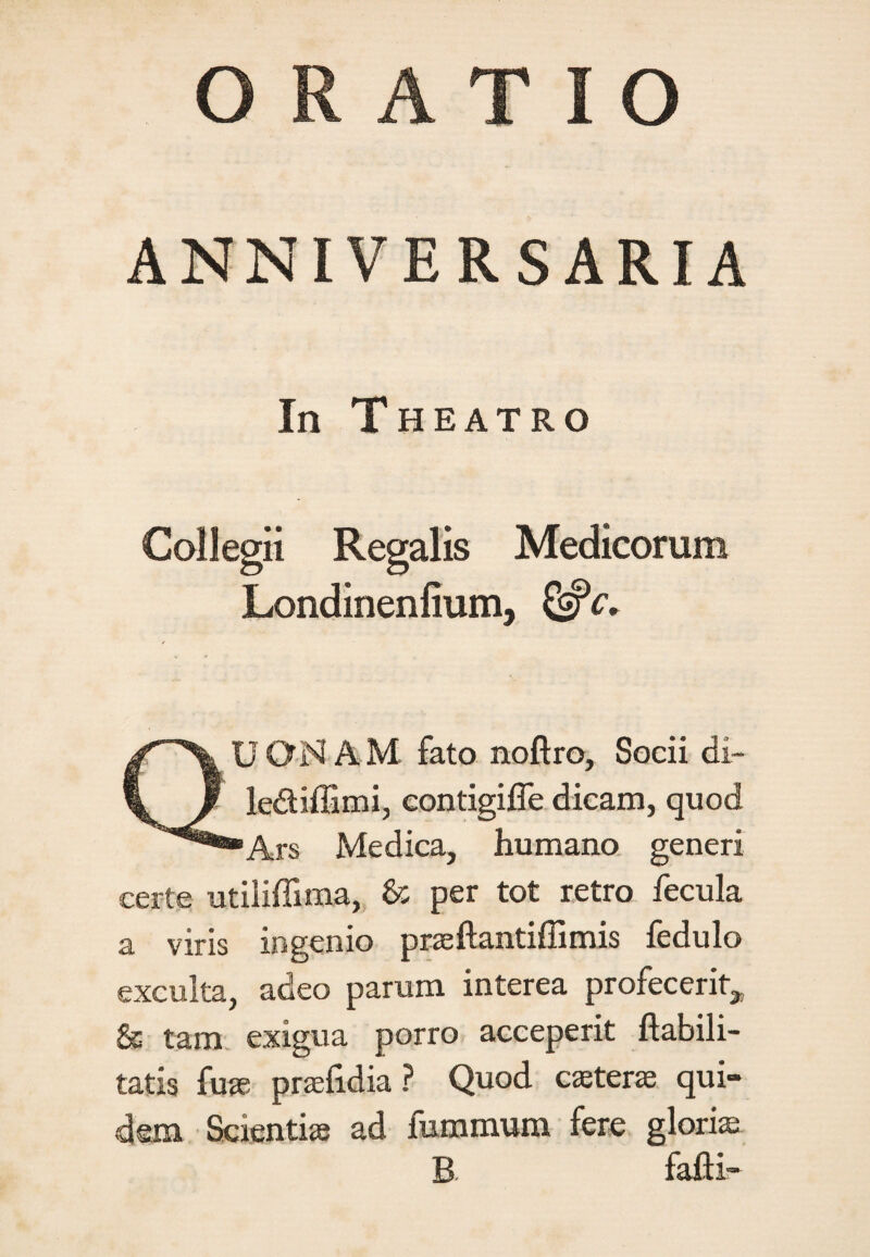 ANNIVERSARIA In Theatro Collegii Regalis Medicorum Londinenfium, QUONAM fato noftro, Socii di- le&iffimi, eontigifle dicam, quod Ars Medica, humano generi certe utiliffima, & per tot retro fecula a viris ingenio praeftantifiimis fedulo exculta, adeo parum interea profecerit^ & tam exigua porro acceperit habili¬ tatis fuse praefidia ? Quod caeterae qui¬ dem Scientiae ad fummum fere gloris B. falli-