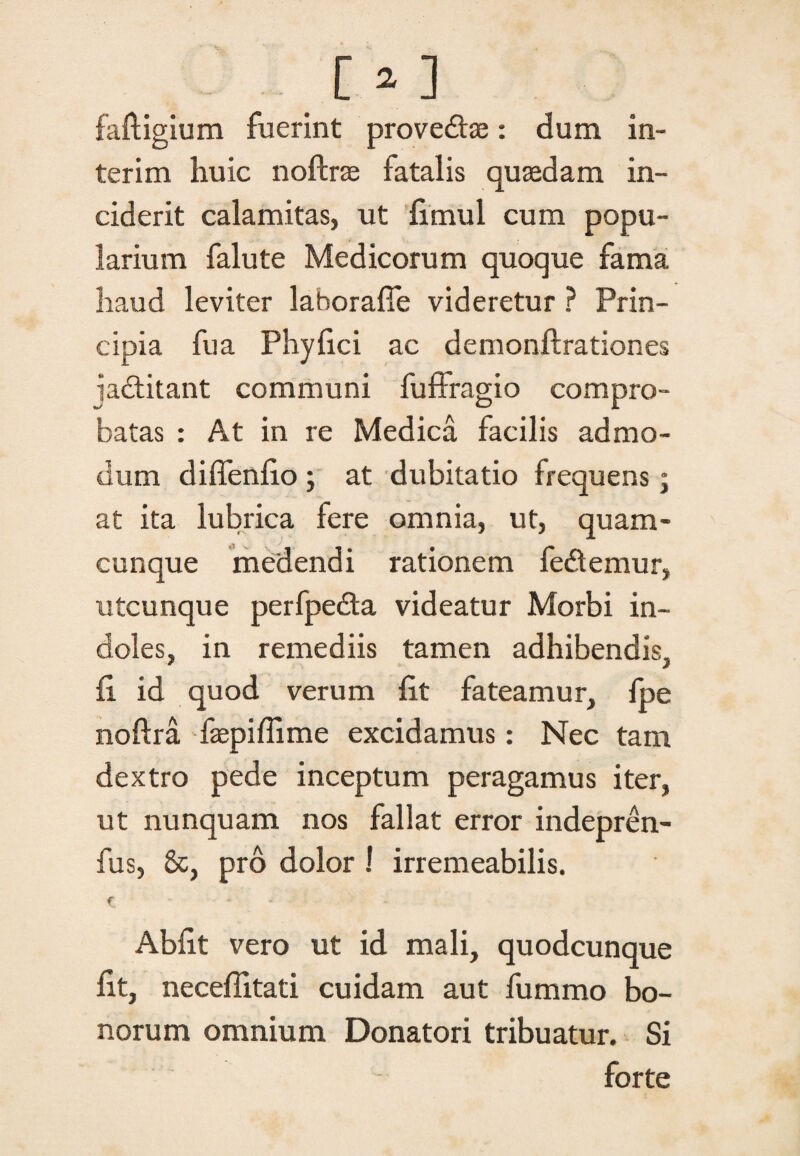 O] faftigium fuerint prove&se: dum in- terim huic noftrse fatalis quasdam in¬ ciderit calamitas, ut fimul cum popu¬ larium falute Medicorum quoque fama haud leviter laborafie videretur ? Prin¬ cipia fu a Phyfici ac demonftrationes ja&itant communi fuffragio compro¬ batas : At in re Medica facilis admo¬ dum diffenfio ; at dubitatio frequens; at ita lubrica fere omnia, ut, quam¬ cunque medendi rationem fe&emur, utcunque perfpedta videatur Morbi in¬ doles, in remediis tamen adhibendis, fi id quod verum fit fateamur, fpe noftra faepiflime excidamus: Nec tam dextro pede inceptum peragamus iter, ut nunquam nos fallat error indepren- fus, &, pro dolor ! irremeabilis. f - Abfit vero ut id mali, quodcunque fit, neceflitati cuidam aut fummo bo¬ norum omnium Donatori tribuatur. Si forte