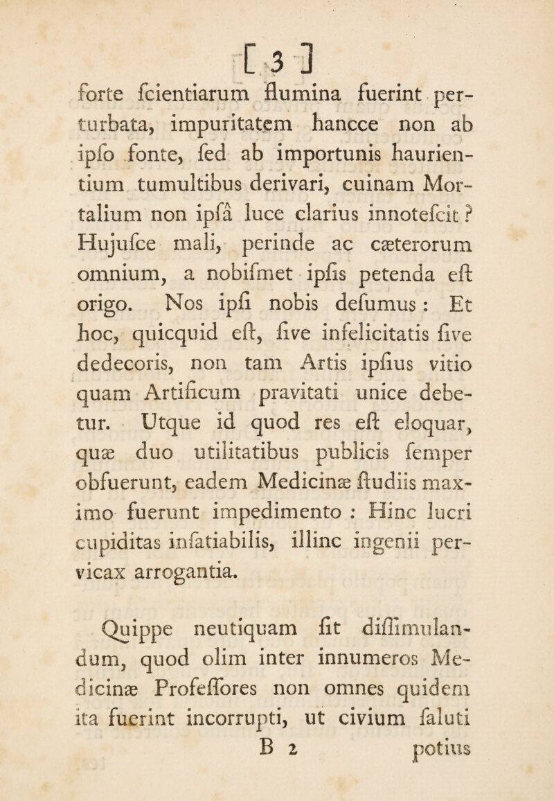 [5 J forte fcientiarum flumina fuerint per¬ turbata, impuritatem hancce non ab ipfo fonte, fed ab importunis haurien¬ tium tumultibus derivari, cuinam Mor¬ talium non ipla luce clarius innotefcit ? Hujufce mali, perinde ac caeterorum omnium, a nobifmet ipfls petenda eft origo. Nos ipfl nobis defumus: Et hoc, quicquid eft, flve infelicitatis flve dedecoris, non tam Artis ipflus vitio quam Artificum pravitati unice debe¬ tur. Utque id quod res eft eloquar, quae duo utilitatibus publicis femper obfuerunt, eadem Medicinae ftudiis max¬ imo fuerunt impedimento : Hinc lucri cupiditas infatiabilis, illinc ingenii per¬ vicax arrogantia. Quippe neutiquam fit diffi mu lari¬ dum, quod olim inter innumeros Me¬ dicinae Profeflores non omnes quidem ita fuerint incorrupti, ut civium faluti B 2 potius
