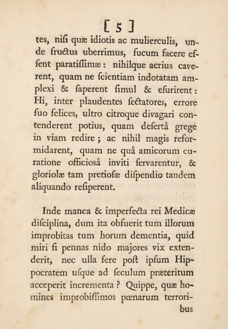i 51 tes, nili quas idiotis ac mulierculis, un¬ de fru&us uberrimus, fucum facere ef- fent paratiffima: nihilque acrius cave¬ rent, quam ne fcientiam indotatam am¬ plexi & faperent fimul & efurirent: Hi, inter plaudentes fedatores, errore fuo felices, ultro citroque divagari con¬ tenderent potius, quam deferta grege in viam redire ; ac nihil magis refor¬ midarent, quam ne qua amicorum cu¬ ratione officiosa inviti fervarentur, & gloriola tam pretiofas difpendio tandem aliquando refiperent. Inde manca & imperfeda rei Medica difciplina, dum ita obfuerit tum illorum improbitas tum horum dementia, quid miri li pennas nido majores vix exten¬ derit, nec ulla fere poft ipfum Hip¬ pocratem ufque ad feculum prateritum acceperit incrementa ? Quippe, qua ho¬ mines improbiffimos poenarum terrori¬ bus