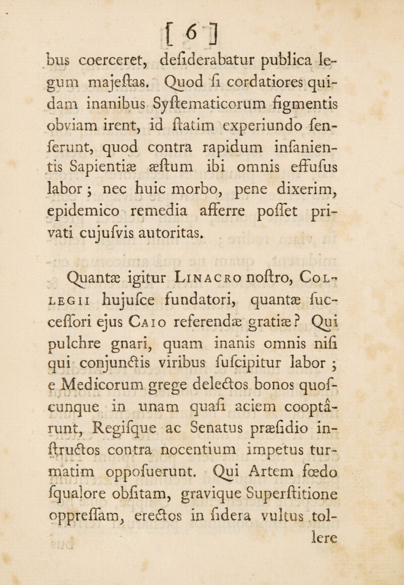 f 61 bus coerceret, defiderabatur publica le¬ gum majeftas. Quod fi cordatiores qui¬ dam inanibus Syftematicorum figmentis obviam irent, id ftatim experiundo fen- ferunt, quod contra rapidum infanien- tis Sapientiae aeflum ibi omnis effufus labor ; nec huic morbo, pene dixerim, epidemico remedia afferre poflfet pri¬ vati cujufvis autoritas. •i * Quantae igitur Linacro noftro, Col¬ legii hujufce fundatori, quantae luc- ceflori ejus Caio referendae gratiae ? Qui pulchre gnari, quam inanis omnis nifi qui conjundis viribus fufcipitur labor ; e Medicorum grege deledos bonos quof- cunque in unam quali aciem coopta¬ runt, Regifque ac Senatus praefidio in- ffrudos contra nocentium impetus tur- matim oppofuerunt. Qui Artem fcedo fqualore oblitam, gravique Superffitione oppreffam, eredos in fidera vultus tol¬ lere
