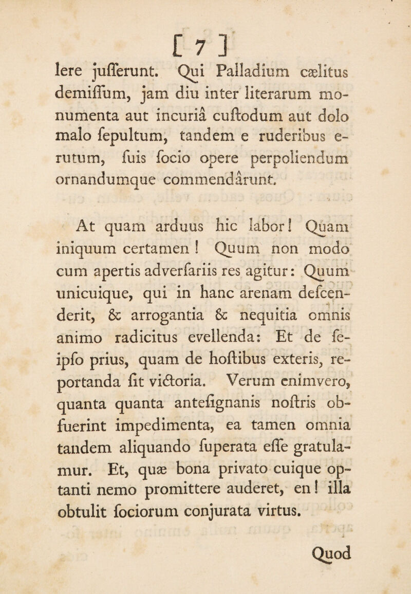 Iere jufferunt. Qui Palladium caslitus demiflum, jam diu inter literarum mo¬ numenta aut incuria cuftodum aut dolo malo fepultum, tandem e ruderibus e- rutum, fu is focio opere perpoliendum ornandumque commendarunt At quam arduus hic labor! Quam iniquum certamen ! Quum non modo cum apertis adverfariis res agitur: Quum unicuique, qui in hanc arenam defcen- derit, & arrogantia & nequitia omnis animo radicitus evellenda: Et de fe- ipfo prius, quam de hoftibus exteris, re¬ portanda (it vidtoria. Verum enimvero, quanta quanta antelignanis noftris ob¬ fuerint impedimenta, ea tamen omnia tandem aliquando fuperata effe gratula¬ mur. Et, quas bona privato cuique op¬ tanti nemo promittere auderet, en! illa obtulit fociorum conjurata virtus. i Quod