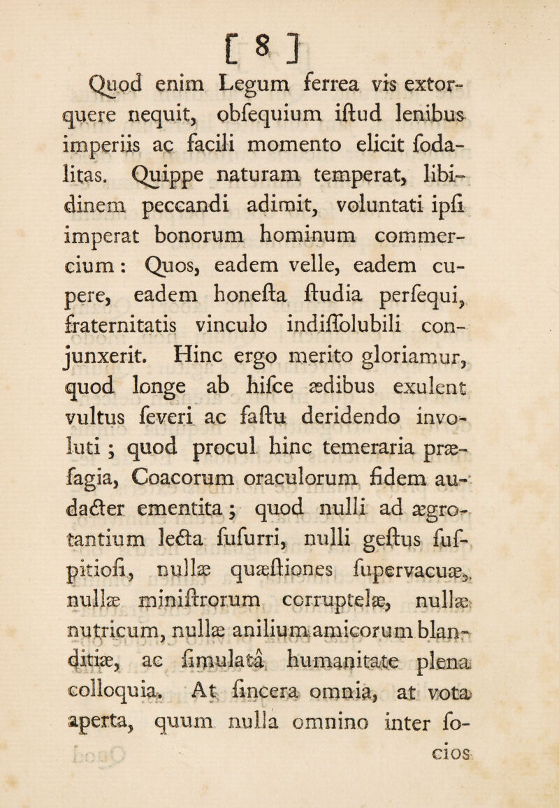 Quod enim Legum ferrea vis extor¬ quere nequit, obfequium iftud lenibus imperiis ac facili momento elicit foda- litas. Quippe naturam temperat, libi¬ dinem peccandi adimit, voluntati ipfi imperat bonorum hominum commer¬ cium : Quos, eadem velle, eadem cu- pere, eadem honefta ftudia perfequi, fraternitatis vinculo indiffolubili con¬ junxerit. Hinc ergo merito gloriamur, quod longe ab hifce sedibus exulent vultus feveri ac faftu deridendo invo* luti; quod procul hinc temeraria prae- fagia, Coacorum oraculorum fidem au- dader ementita j quod nulli ad aegro¬ tantium leda fufurri, nulli geftus fuf- pitiofi, nullae quasfliones fupervacure,, nulla miniftrorum corruptelae, nulla nutricum, nullae anilium amicorum blan¬ ditiae, ac fimulata humanitate plena colloquia. At (incera omnia, at vota aperta, quum nulla omnino inter fo- cios