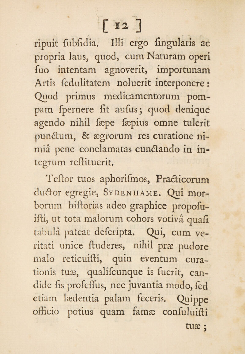 rlpuit fubfidia. Illi ergo lingularis ac propria laus, quod, cum Naturam operi fuo intentam agnoverit, importunam Artis fedulitatem noluerit interponere : Quod primus medicamentorum pom¬ pam fpernere fit aufus; quod denique agendo nihil faepe faepius omne tulerit punctum, & aegrorum res curatione ni¬ mia pene conclamatas cundtando in in¬ tegrum reflituerit. Teftor tuos aphorifmos, Pradticorum dudtor egregie, Sydenhame. Qui mor¬ borum hiftorias adeo graphice propofu- ifti, ut tota malorum cohors votiva quafi tabula pateat defcripta. Qui, cum ve¬ ritati unice ftuderes, nihil prae pudore malo reticuifti, quin eventum cura¬ tionis tuae, qualifcunque is fuerit, can¬ dide fis profeffus, nec juvantia modo, led etiam laedentia palam feceris. Quippe officio potius quam famae confuluifti