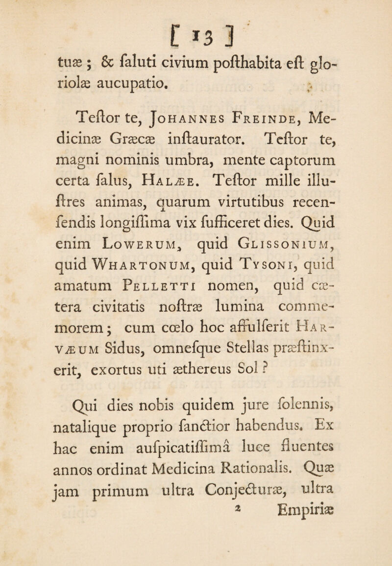 C *3 3 tuae ; & faluti civium pofthabita eft glo¬ riolae aucupatio. % Teftor te, Johannes Freinde, Me¬ dicinae Graecae inftaurator. Teftor te, magni nominis umbra, mente captorum certa falus, Hal^e. Teftor mille illu- ftres animas, quarum virtutibus recen- fendis longiftima vix fufficeret dies. Quid enim Lowerum, quid Glissonium, quid Whartonum, quid Tysonx, quid amatum Pelletti nomen, quid ex¬ tera. civitatis noftrse lumina comme¬ morem; cum coelo hoc affulferit Har- VjEum Sidus, omnefque Stellas praeftinx- erit, exortus uti aethereus Sol ? Qui dies nobis quidem jure folennis, natalique proprio fanctior habendus. Ex hac enim aufpicatiffima luce fluentes annos ordinat Medicina Rationalis. Quae jam primum ultra Conjedturae, ultra 2 Empirias
