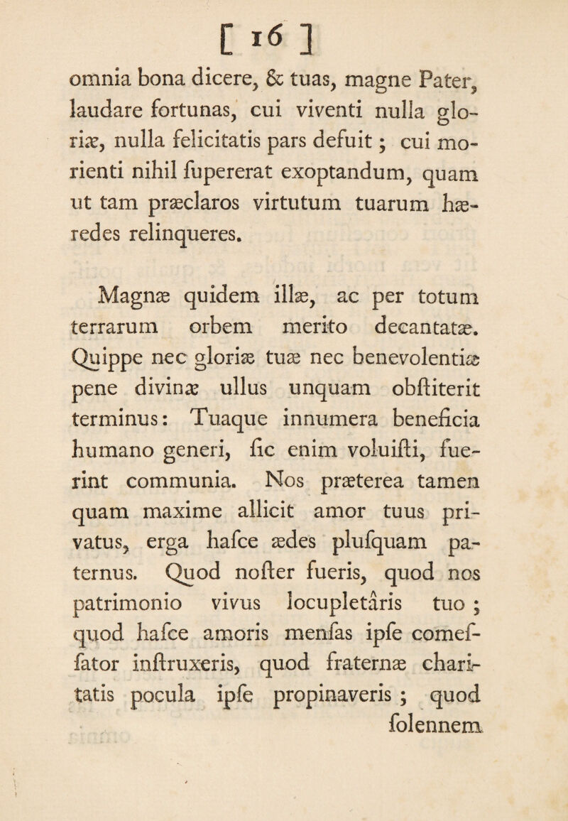 [ Itf ] omnia bona dicere, & tuas, magne Pater, laudare fortunas, cui viventi nulla glo¬ ria?, nulla felicitatis pars defuit; cui mo- rienti nihil fupererat exoptandum, quam ut tam praeclaros virtutum tuarum hae¬ redes relinqueres. Magnae quidem illae, ac per totum terrarum orbem merito decantatae. Quippe nec gloriae tuae nec benevolentiae pene divina? ullus unquam obftiterit terminus: Tuaque innumera beneficia humano generi, fic enim voluifti, fue¬ rint communia. Nos praeterea tamen quam maxime allicit amor tuus pri¬ vatus, erga hafce aedes plufquam pa¬ ternus. Quod nofter fueris, quod nos patrimonio vivus locupletaris tuo ; quod hafce amoris m en fas ipfe comef- fator inftruxeris, quod fraternae chari- tatis pocula ipfe propinaveris ; quod folennem