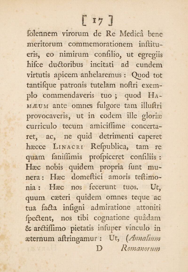 [ J7 3 folennem virorum de Re Medica bene meritorum commemorationem inftitu- eris, eo nimirum confilio, ut egregiis hifce dudtoribus incitati ad eundem virtutis apicem anhelaremus: Quod tot tantifque patronis tutelam noftri exem¬ plo commendaveris tuo ; quod Ha- m^um ante omnes fulgore tam illuftri provocaveris, ut in eodem ille gloriae curriculo tecum amiciffime concerta¬ ret, ac, ne quid detrimenti caperet haecce Linacri Refpublica, tam re quam faniffimis profpiceret confiliis : Haec nobis quidem propria funt mu¬ nera : Haec domeflici amoris teftimo- nia: Haec nos fecerunt tuos. Ut, quum caeteri quidem omnes te que ac tua fa£ta inligni admiratione attoniti fpe&ent, nos tibi cognatione quadam & arctiffimo pietatis infuper vinculo in aeternum aftringamur : Ut, {Annalium D Romanorum