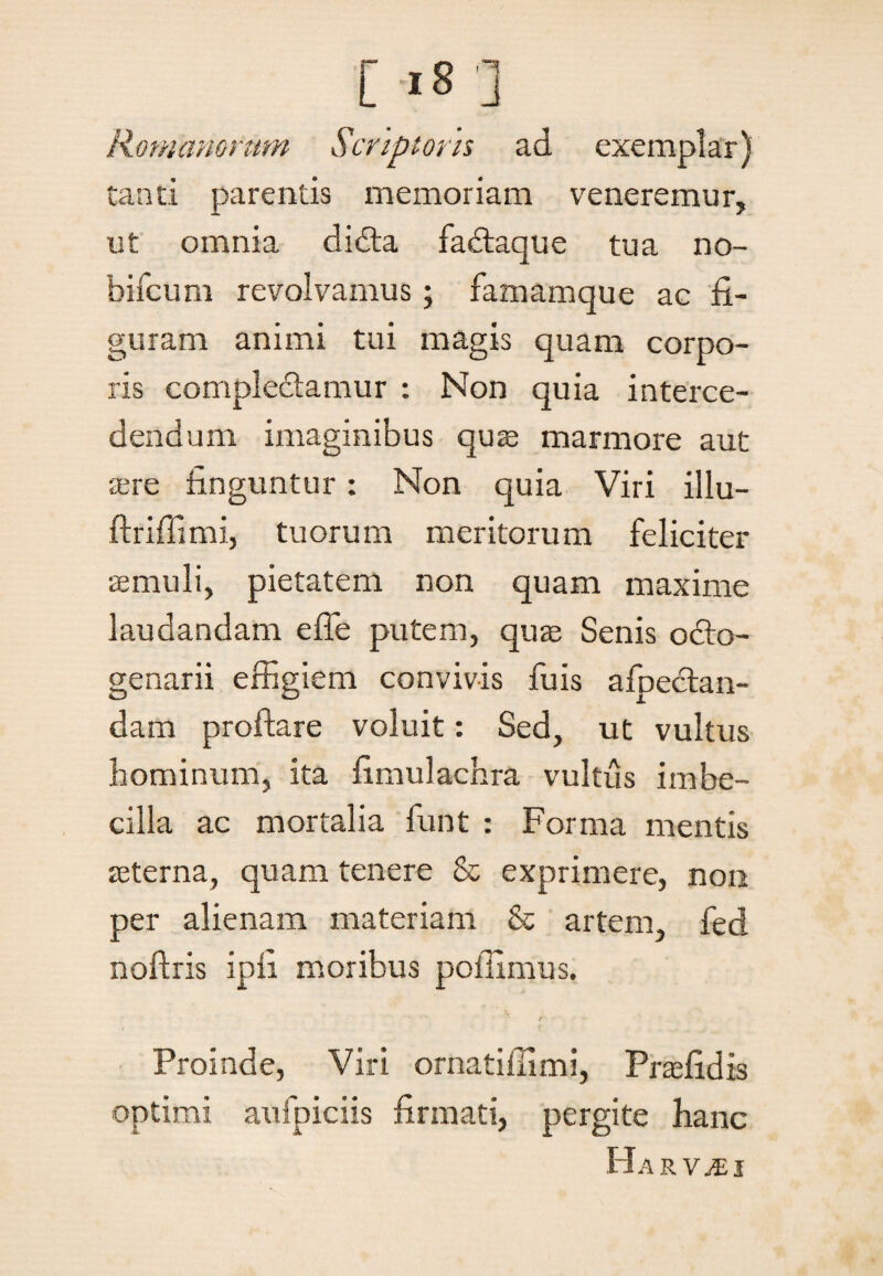 Romanorum Scriptoris ad exemplar) tanti parentis memoriam veneremur, ut omnia didta fadtaque tua no- bifcum revolvamus; famamque ac fi¬ guram animi tui magis quam corpo¬ ris compledlamur : Non quia interce¬ dendum imaginibus quae marmore aut aere finguntur: Non quia Viri illu- ftriffimi, tuorum meritorum feliciter aemuli, pietatem non quam maxime laudandam effe putem, quae Senis 06I0- genarii effigiem convivis fuis afpectan- dam proflare voluit: Sed, ut vultus hominum, ita fimulachra vultus imbe¬ cilla ac mortalia funt : Forma mentis aeterna, quam tenere & exprimere, non per alienam materiam & artem, fed noftris ipfi moribus poffimus. Proinde, Viri ornatiffimi, Praefidis optimi aufpiciis firmati, pergite hanc Harv^ei
