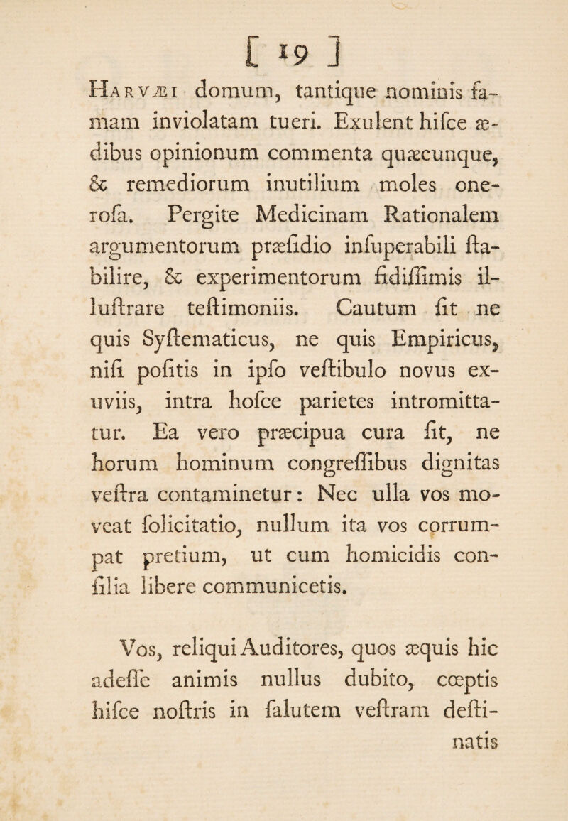 Harv^ei domum, tantique nominis fa¬ mam inviolatam tueri. Exulent hifce ae¬ dibus opinionum commenta quacunque, & remediorum inutilium moles one- rofa. Pergite Medicinam Rationalem argumentorum prae lidio infuperabili fta- bilire, & experimentorum fidirtimis il- luftrare teftimoniis. Cautum fit ne quis Syftematicus, ne quis Empiricus, nifi politis in ipfo vertibulo novus ex¬ uviis, intra liofce parietes intromitta¬ tur. Ea vero praecipua cura fit, ne horum hominum congreflibus dignitas veftra contaminetur: Nec ulla vos mo¬ veat folicitatio, nullum ita vos corrum¬ pat pretium, ut cum homicidis con¬ ii! ia libere communicetis. Vos, reliqui Auditores, quos aequis hic adeffe animis nullus dubito, coeptis hifce noftris in falutem veftram derti- natis