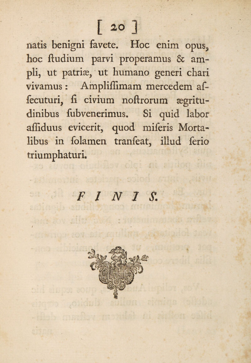 [ *> ] natis benigni favete. Hoc enim opus, hoc ftudium parvi properamus & am¬ pli, ut patrise, ut humano generi chari vivamus: Ampliflimam mercedem af- fecuturi, fi civium noftrorum aegri tu- dinibus fubvenerimus. Si quid labor afliduus evicerit, quod miferis Morta¬ libus in folamen tranfeat, illud ferio triumphaturi. FINIS