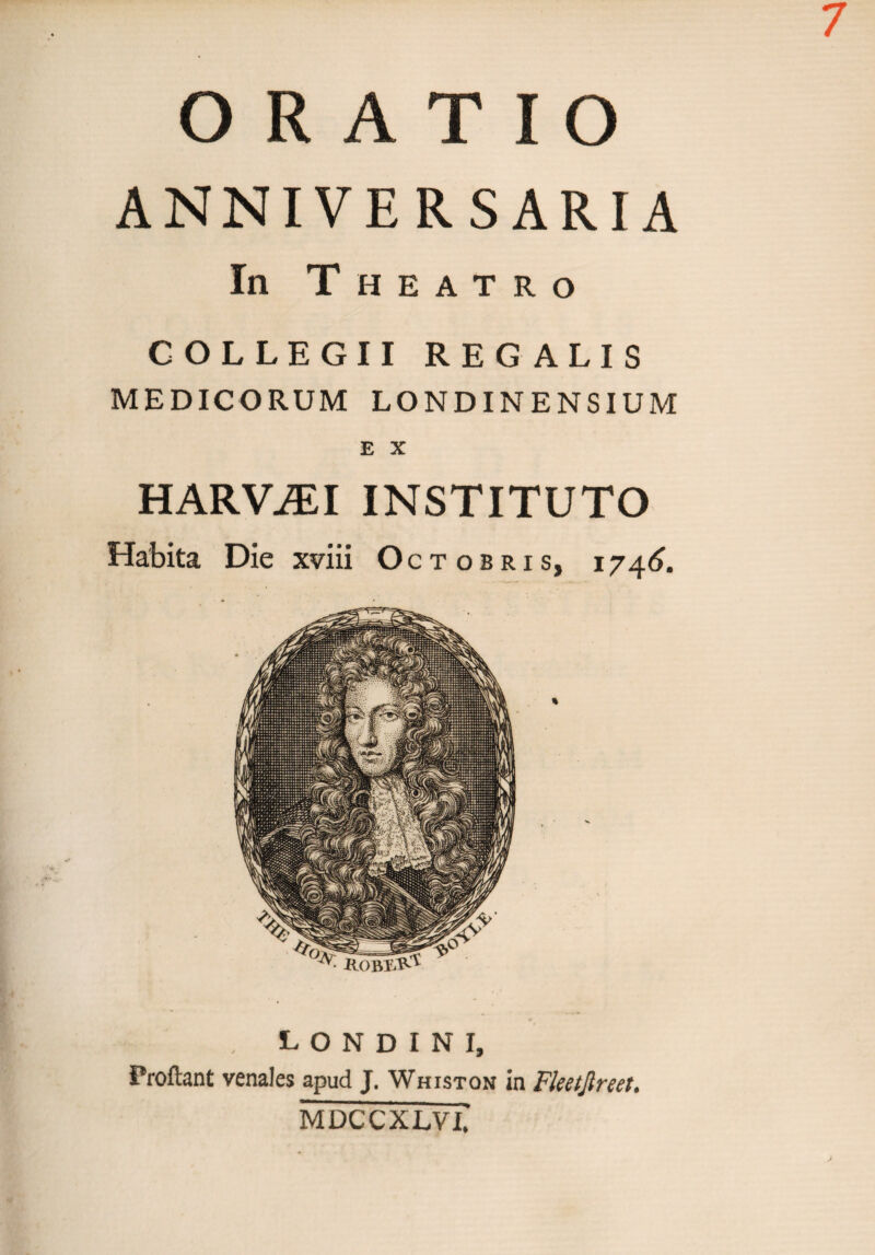 ANNIVERSARIA In Theatro COLLEGII REGALIS MEDICORUM LONDINENSIUM E X HARViEI INSTITUTO Habita Die xviii Octobris, 1746. londini, Proflant venales apud J. Whiston in Fketjlreet. MDCCXLVI.