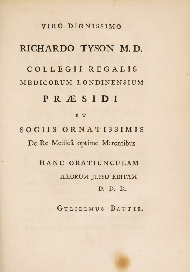 VIRO DIGNISSIMO RICHARDO TYSON M. D. COLLEGII REGALIS MEDICORUM LONDINENSIUM P R JE S I D I E T SOCIIS ORNATISSIMIS De Re Medica optime Merentibus HANC ORATIUNCULAM ILLORUM JUSSU EDITAM D. D. D. Gulielmus Batti e.