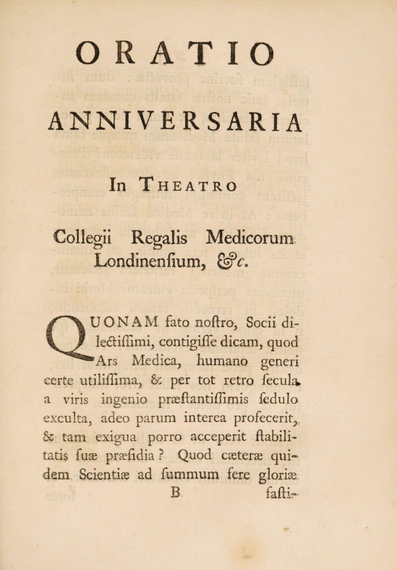 ANNIVERSARIA In Theatro Collegii Regalis Medicorum Londinenlium, 2»fc. UONAM fato noftro, Socii di- ledtiffimi, contigifle dicam, quod 'Ars Medica, humano generi certe utiliflima, & per tot retro fecula, a viris ingenio praeftantiffimis ledulo exculta, adeo parum interea profecerit, Sc tam exigua porro acceperit Habili¬ tatis fuse prselidia ? Quod cseterae qui¬ dem Scienti® ad fummum fere glori® B. fafti~