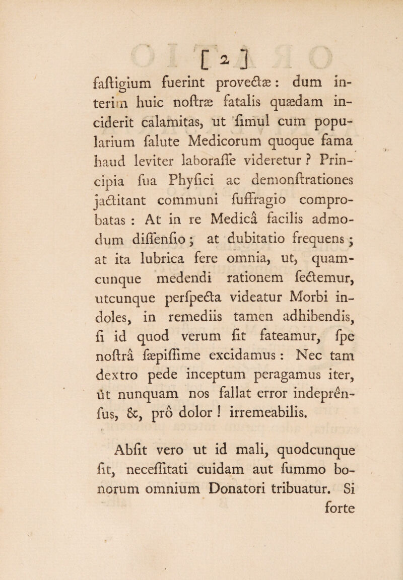 faftigium fuerint prove&se: dum in- teri n huic noftrae fatalis quaedam in¬ ciderit calamitas, ut limul cum popu¬ larium falute Medicorum quoque fama haud leviter laboraffe videretur ? Prin¬ cipia fu a Phylici ac demonftrationes ja&itant communi fuffragio compro¬ batas : At in re Medica facilis admo¬ dum diffenlio ; at dubitatio frequens; at ita lubrica fere omnia, ut, quam¬ cunque medendi rationem fedemur, utcunque perfpeda videatur Morbi in¬ doles, in remediis tamen adhibendis, fi id quod verum fit fateamur, fpe noftra faepiffime excidamus: Nec tam dextro pede inceptum peragamus iter, ut nunquam nos fallat error indepren- fus, &, pro dolor ! irremeabilis. Abiit vero ut id mali, quodcunque iit, neceffitati cuidam aut fummo bo¬ norum omnium Donatori tribuatur. Si forte