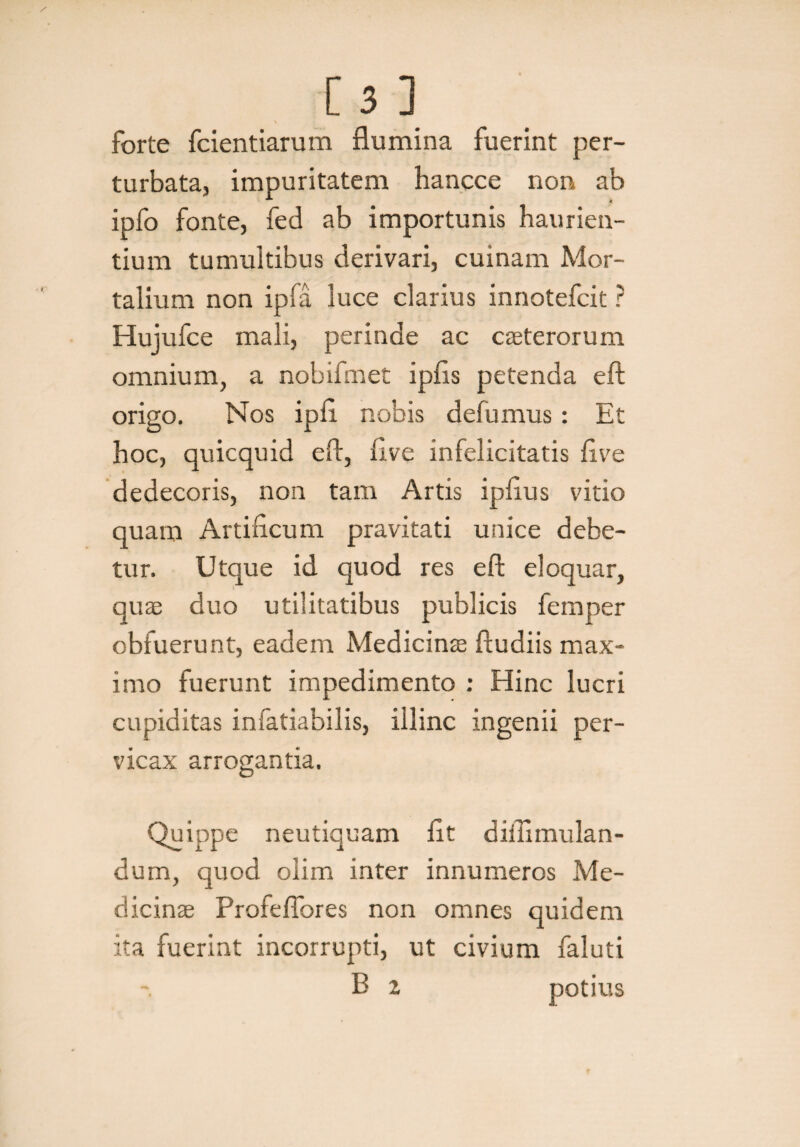 forte fcientiarum flumina fuerint per¬ turbata, impuritatem hancce non ab ipfo fonte, fed ab importunis haurien¬ tium tumultibus derivari, cuinam Mor¬ talium non ipfa luce clarius innotefcit ? Hujufce mali, perinde ac casterorum omnium, a nobifmet ipfls petenda eft origo. Nos ipfl nobis defumus: Et hoc, quicquid efl, live infelicitatis flve dedecoris, non tam Artis ipflus vitio quam Artificum pravitati unice debe¬ tur. Utque id quod res eft eloquar, quas duo utilitatibus publicis femper obfuerunt, eadem Medicinas ftudiis max¬ imo fuerunt impedimento : Hinc lucri cupiditas infatiabilis, illinc ingenii per¬ vicax arrogantia. Quippe neutiquam fit diilimulan- dum, quod olim inter innumeros Me¬ dicinas Profeflbres non omnes quidem ita fuerint incorrupti, ut civium faluti E z potius