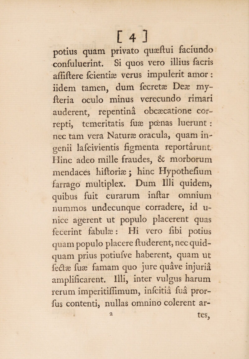 potius quam privato quseftui faciundo confuluerint. Si quos vero illius facris afliftere fcientiae verus impulerit amor : iidem tamen, dum fecretae Des my- fteria oculo minus verecundo rimari auderent, repentina obcascatione cor¬ repti, temeritatis fuse poenas luerunt : nec tam vera Naturae oracula, quam in¬ genii lafcivientis figmenta reportarunt Hinc adeo mille fraudes, & morborum mendaces hiftoriae; hinc Hypothefium farrago multiplex. Dum Illi quidem, quibus fuit curarum inftar omnium nummos undecunque corradere, id u- nice agerent ut populo placerent quas fecerint fabulae: Hi vero fibi potius quam populo placere ftuderent, nec quid¬ quam prius potiufve haberent, quam ut fe&ae fuse famam quo jure quave injuria amplificarent. Illi, inter vulgus harum rerum imperitifiimum, infcitia fua pror- fus contenti, nullas omnino colerent ar- * 2 tes,