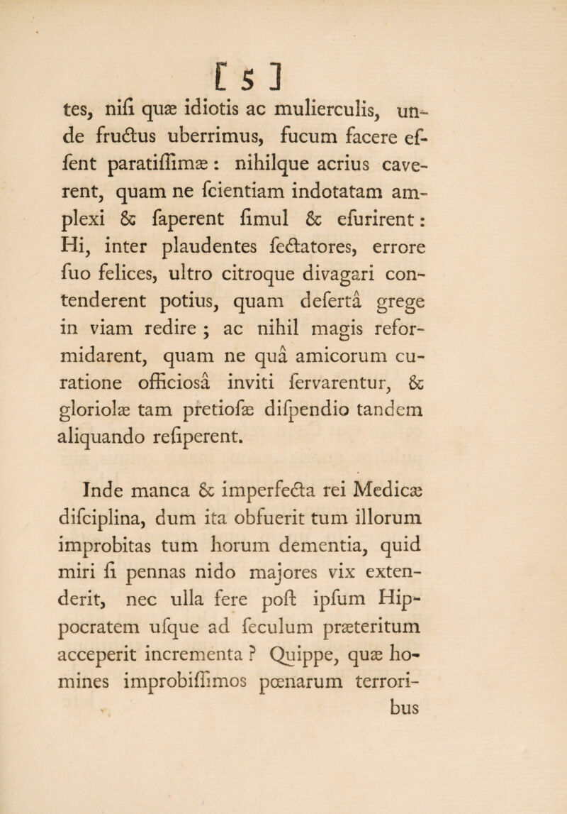 tes, nifi quae idiotis ac mulierculis, un¬ de frudtus uberrimus, fucum facere ef- fent paratiffimae: nihilque acrius cave¬ rent, quam ne fcientiam indotatam am¬ plexi & faperent fimul & efurirent: Hi, inter plaudentes fedlatores, errore fuo felices, ultro citroque divagari con¬ tenderent potius, quam deferta grege in viam redire ; ac nihil magis refor¬ midarent, quam ne qua amicorum cu¬ ratione officiosa inviti fervarentur, & gloriolae tam pretiofae difpendio tandem aliquando refiperent. Inde manca & imperfe&a rei Medicae difciplina, dum ita obluerit tum illorum improbitas tum horum dementia, quid miri fi. pennas nido majores vix exten¬ derit, nec ulla fere poft ipfum Hip¬ pocratem ufque ad feculum praeteritum acceperit incrementa ? Quippe, quae ho¬ mines improbiffimos poenarum terrori¬ bus