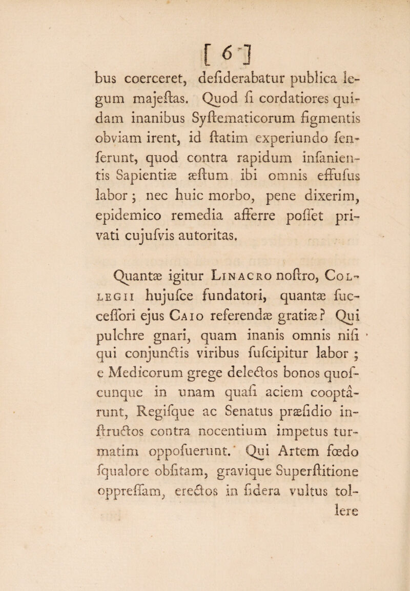 [ <*'] bus coerceret, defiderabatur publica le¬ gum majeftas, Quod fi cordatiores qui¬ dam inanibus Syftematicorum figmentis obviam irent, id ftatim experiundo fen- ferunt, quod contra rapidum infanien- tis Sapientiae aeftum ibi omnis effufus labor ; nec huic morbo, pene dixerim, epidemico remedia afferre pofiet pri¬ vati cujufvis autoritas. Quantae igitur Linacro noftro, Col¬ legii hujufce fundatori, quantae fuc- c e flori ejus Caio referendae gratiae? Qui pulchre gnari, quam inanis omnis nili qui conjundfis viribus fufcipitur labor ; e Medicorum grege dele&os bonos quof- cunque in unam quafi aciem coopta¬ runt, Regifque ac Senatus praefidio in- ftruftos contra nocentium impetus tur- matim oppofuerunt. ^Qui Artem foedo fqualore obfitam, gravique Superflitione oppreflam, eredos in fidera vultus tol¬ lere